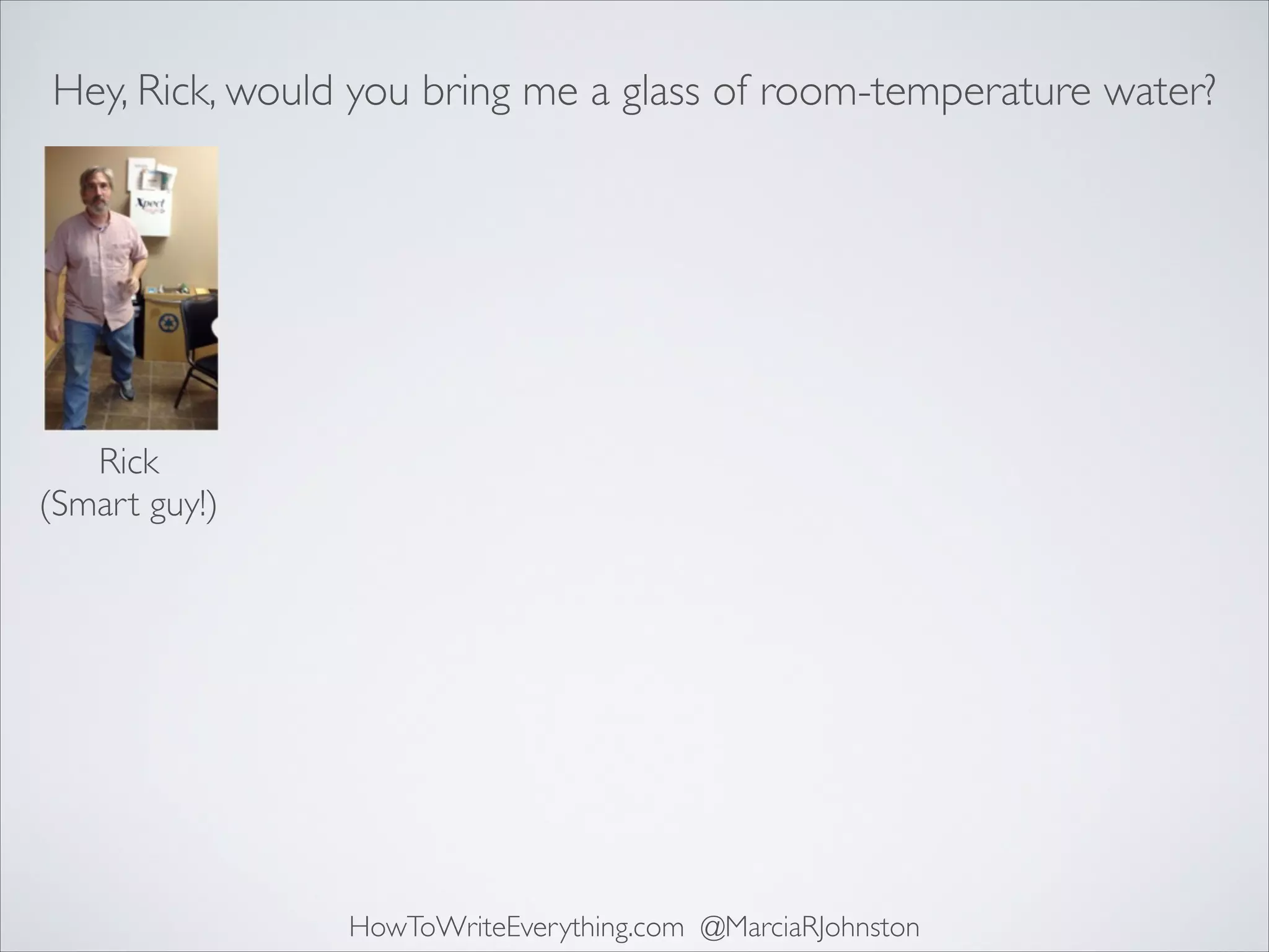 Hey, Rick, would you bring me a glass of room-temperature water?

Rick	

(Smart guy!)

HowToWriteEverything.com @MarciaRJohnston

 