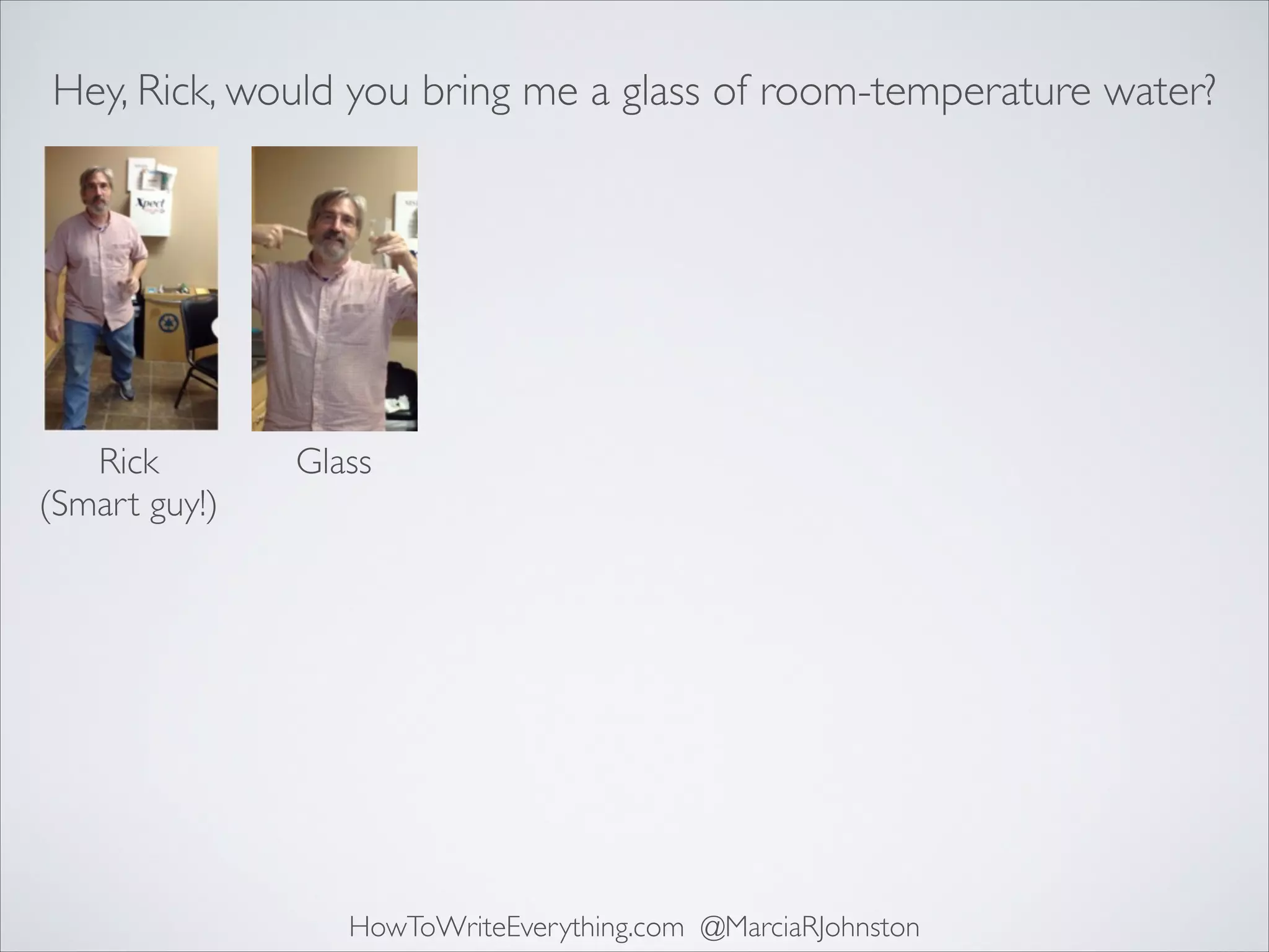 Hey, Rick, would you bring me a glass of room-temperature water?

Rick	

(Smart guy!)

Glass

HowToWriteEverything.com @MarciaRJohnston

 