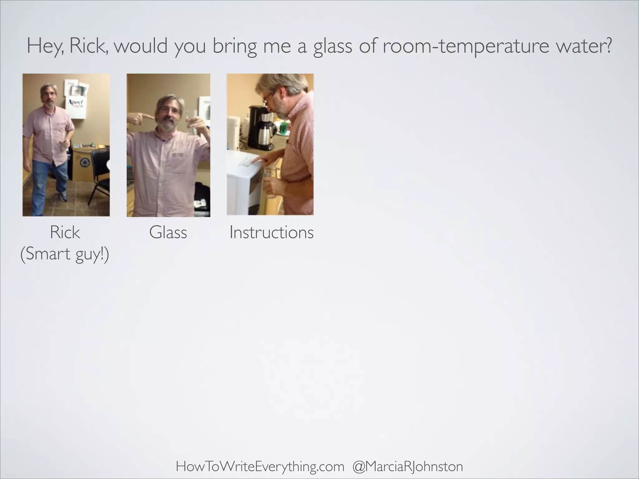 Hey, Rick, would you bring me a glass of room-temperature water?

Rick	

(Smart guy!)

Glass

Instructions

HowToWriteEverything.com @MarciaRJohnston

 