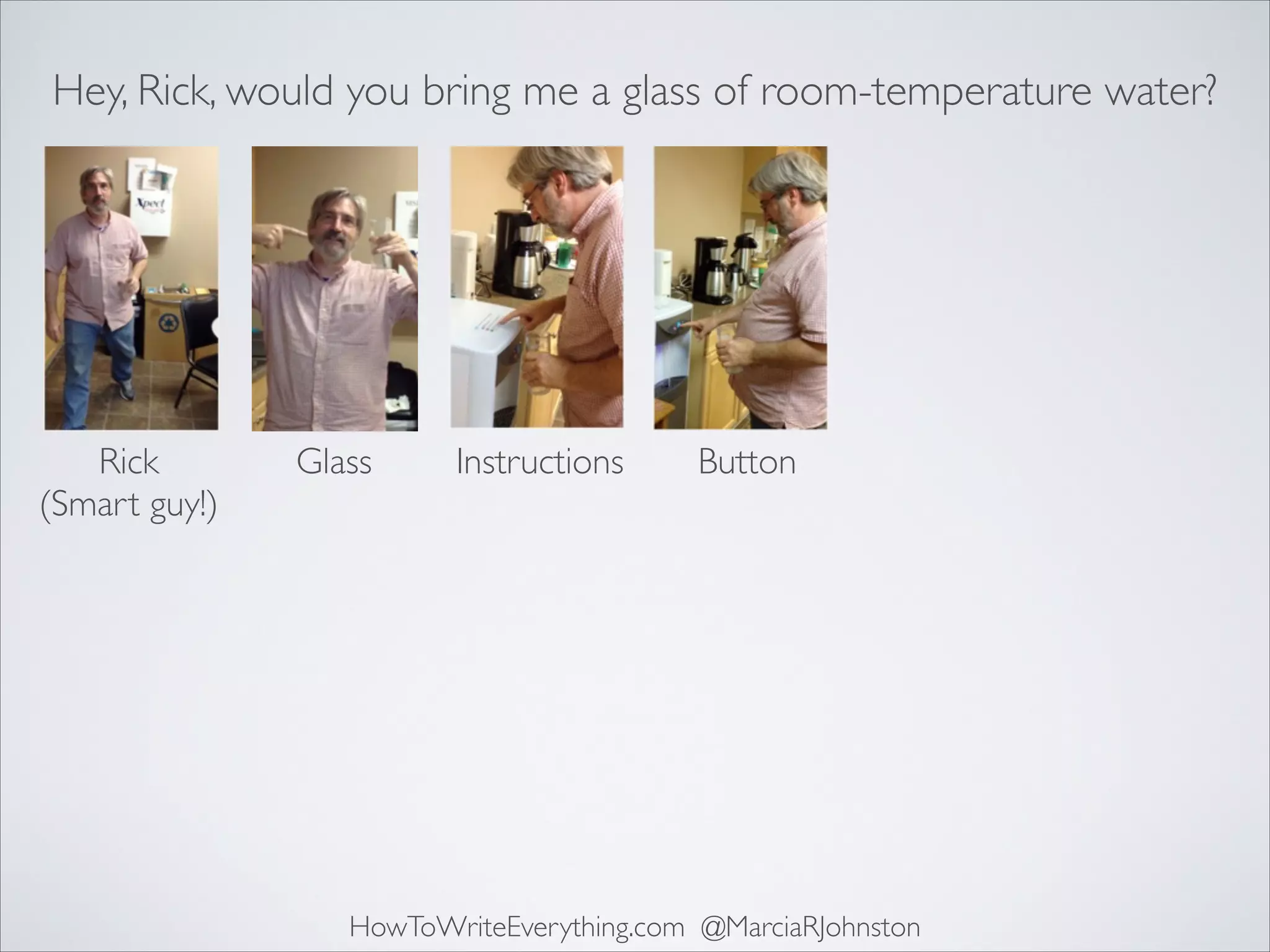 Hey, Rick, would you bring me a glass of room-temperature water?

Rick	

(Smart guy!)

Glass

Instructions

Button

HowToWriteEverything.com @MarciaRJohnston

 