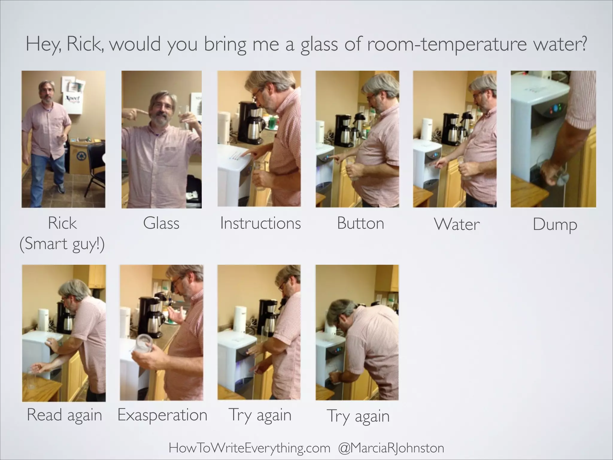 Hey, Rick, would you bring me a glass of room-temperature water?

Rick	

(Smart guy!)

Glass

Read again Exasperation

Instructions

Button

Try again

Try again

Water

HowToWriteEverything.com @MarciaRJohnston

Dump

 