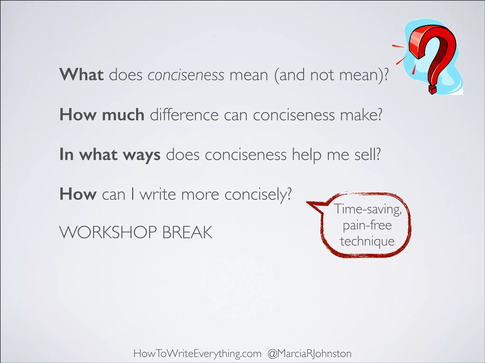 What does conciseness mean (and not mean)?
How much difference can conciseness make?
In what ways does conciseness help me sell?
How can I write more concisely?
WORKSHOP BREAK

Time-saving,
pain-free
technique

HowToWriteEverything.com @MarciaRJohnston

 