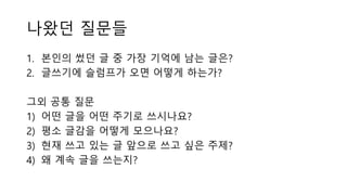 나왔던 질문들
1. 본인의 썼던 글 중 가장 기억에 남는 글은?
2. 글쓰기에 슬럼프가 오면 어떻게 하는가?
그외 공통 질문
1) 어떤 글을 어떤 주기로 쓰시나요?
2) 평소 글감을 어떻게 모으나요?
3) 현재 쓰고 있는 글 앞으로 쓰고 싶은 주제?
4) 왜 계속 글을 쓰는지?
 