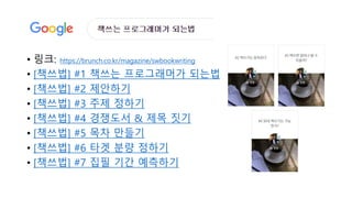 • 링크: https://brunch.co.kr/magazine/swbookwriting
• [책쓰법] #1 책쓰는 프로그래머가 되는법
• [책쓰법] #2 제안하기
• [책쓰법] #3 주제 정하기
• [책쓰법] #4 경쟁도서 & 제목 짓기
• [책쓰법] #5 목차 만들기
• [책쓰법] #6 타겟 분량 정하기
• [책쓰법] #7 집필 기간 예측하기
 