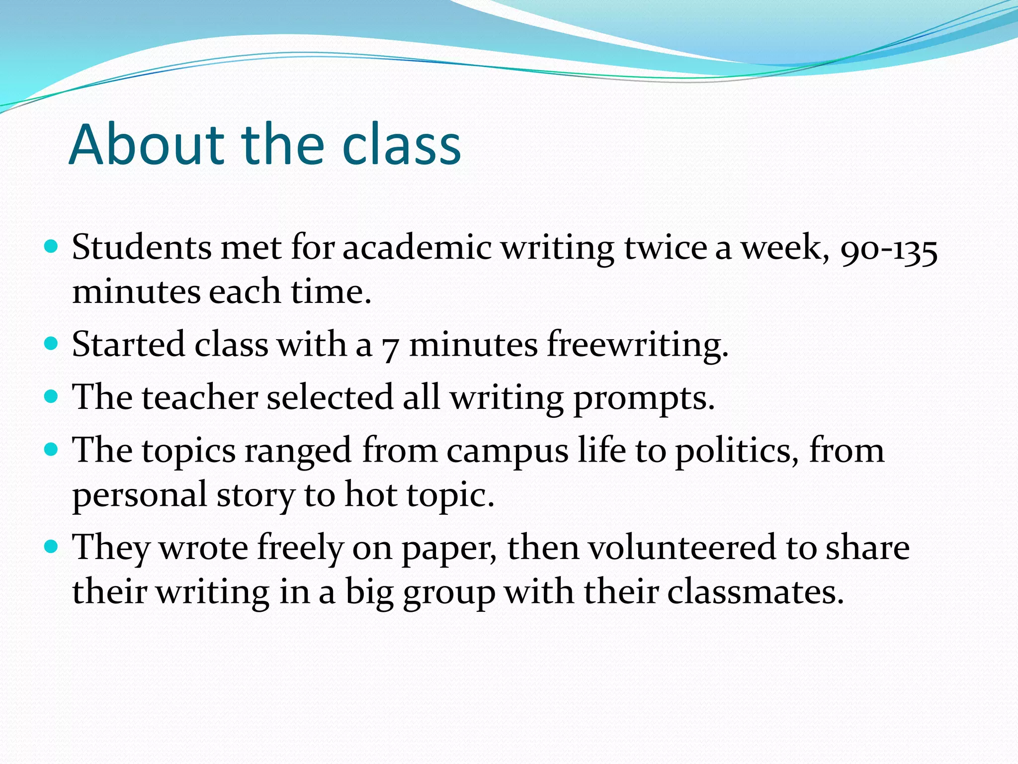 About the class
 Students met for academic writing twice a week, 90-135






minutes each time.
Started class with a 7 minutes freewriting.
The teacher selected all writing prompts.
The topics ranged from campus life to politics, from
personal story to hot topic.
They wrote freely on paper, then volunteered to share
their writing in a big group with their classmates.

 