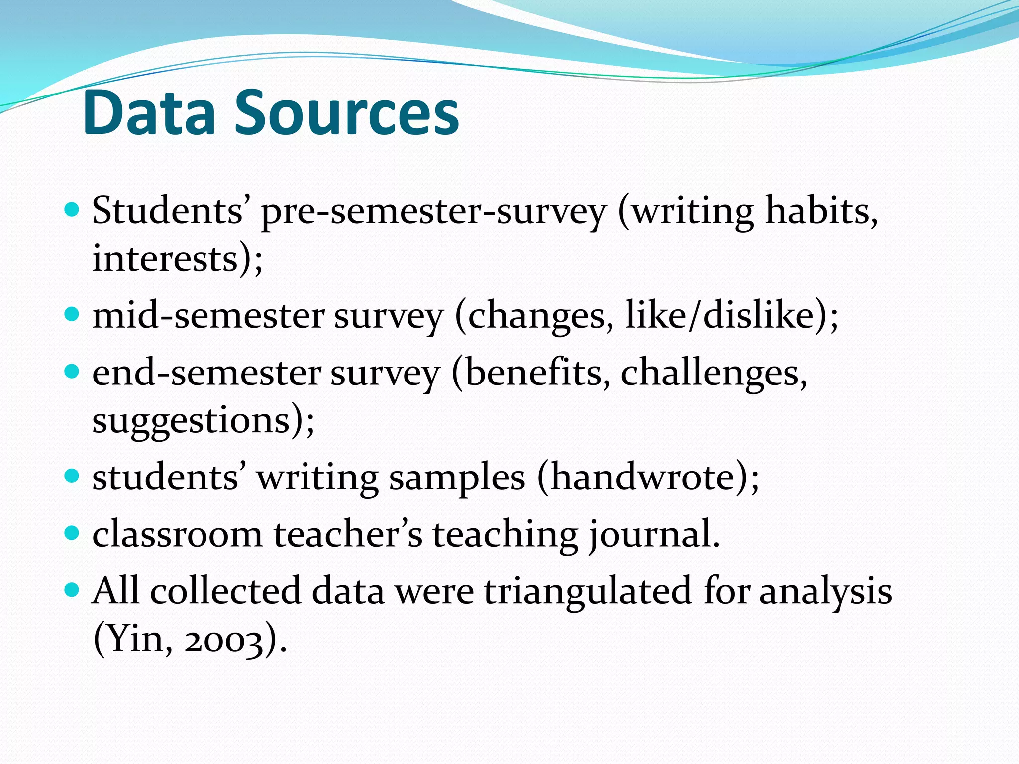Data Sources
 Students’ pre-semester-survey (writing habits,
interests);
 mid-semester survey (changes, like/dislike);
 end-semester survey (benefits, challenges,
suggestions);
 students’ writing samples (handwrote);
 classroom teacher’s teaching journal.
 All collected data were triangulated for analysis
(Yin, 2003).

 