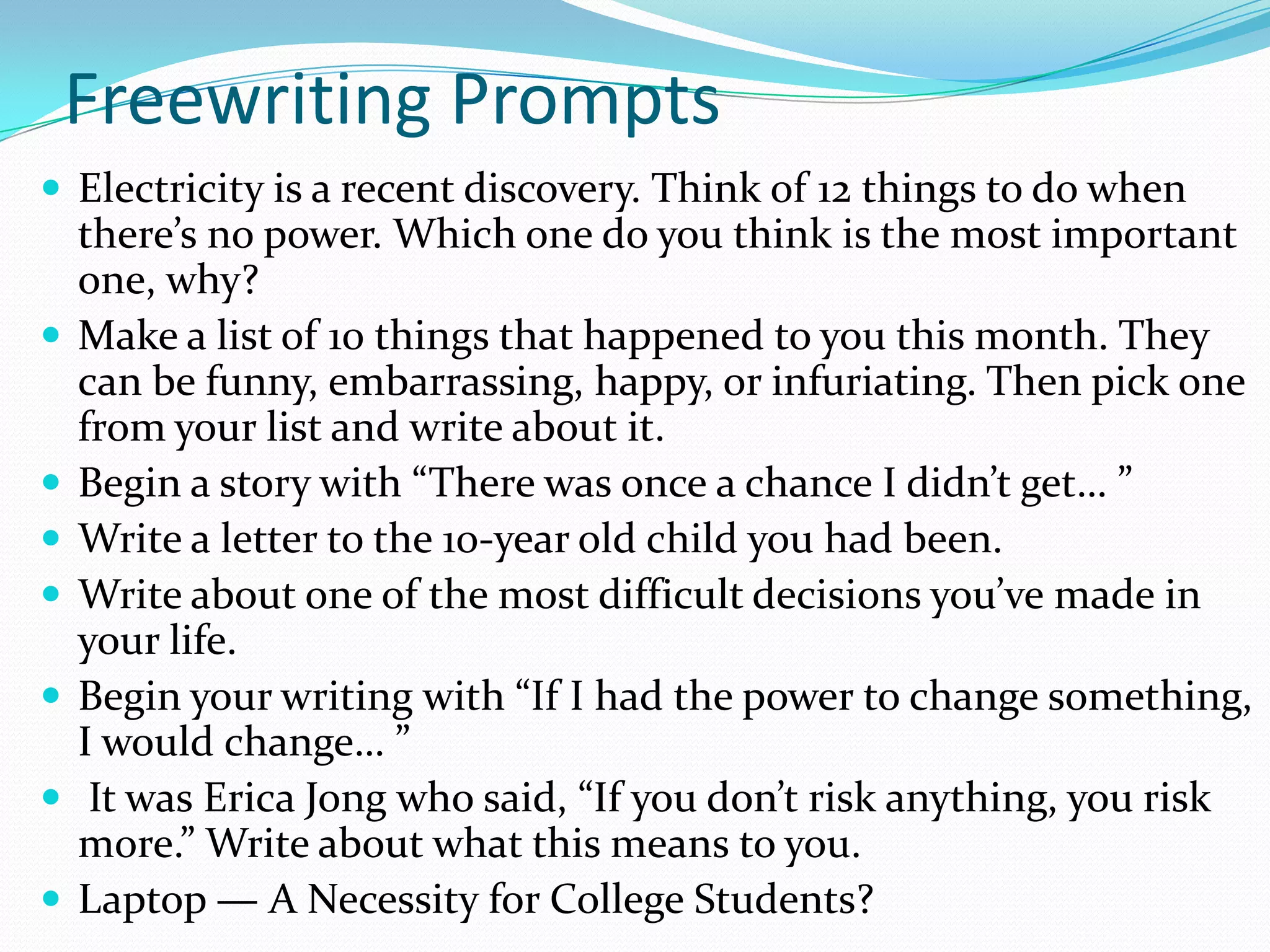 Freewriting Prompts
 Electricity is a recent discovery. Think of 12 things to do when










there’s no power. Which one do you think is the most important
one, why?
Make a list of 10 things that happened to you this month. They
can be funny, embarrassing, happy, or infuriating. Then pick one
from your list and write about it.
Begin a story with “There was once a chance I didn’t get… ”
Write a letter to the 10-year old child you had been.
Write about one of the most difficult decisions you’ve made in
your life.
Begin your writing with “If I had the power to change something,
I would change… ”
It was Erica Jong who said, “If you don’t risk anything, you risk
more.” Write about what this means to you.
Laptop — A Necessity for College Students?

 