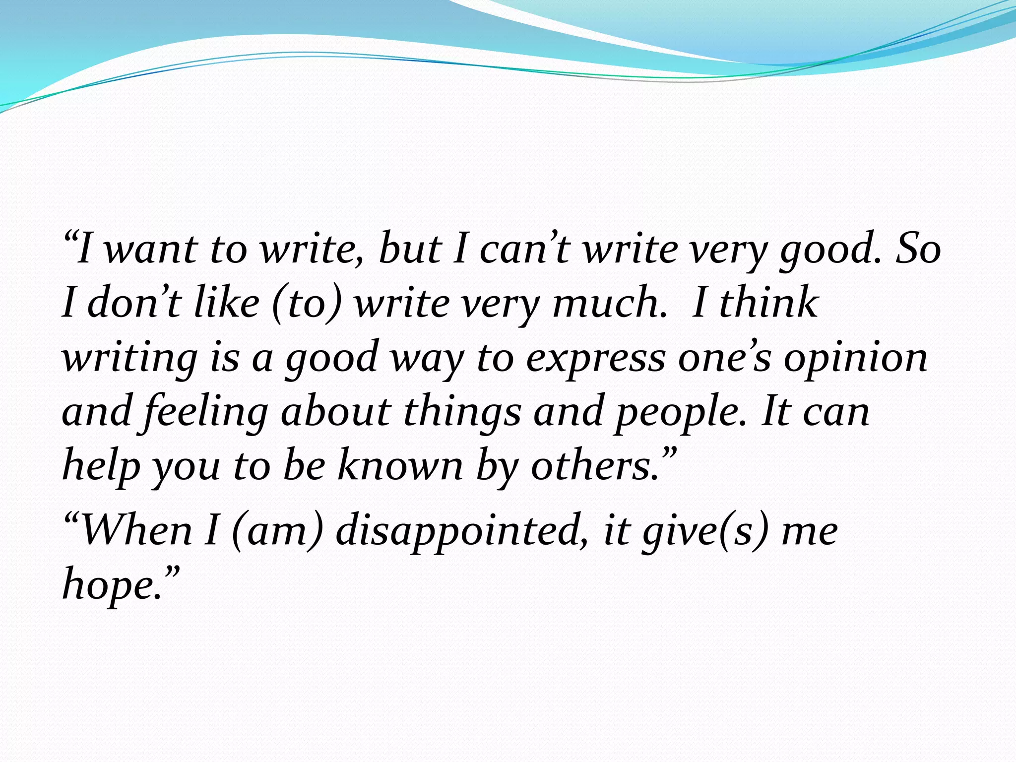 “I want to write, but I can’t write very good. So
I don’t like (to) write very much. I think
writing is a good way to express one’s opinion
and feeling about things and people. It can
help you to be known by others.”
“When I (am) disappointed, it give(s) me
hope.”

 