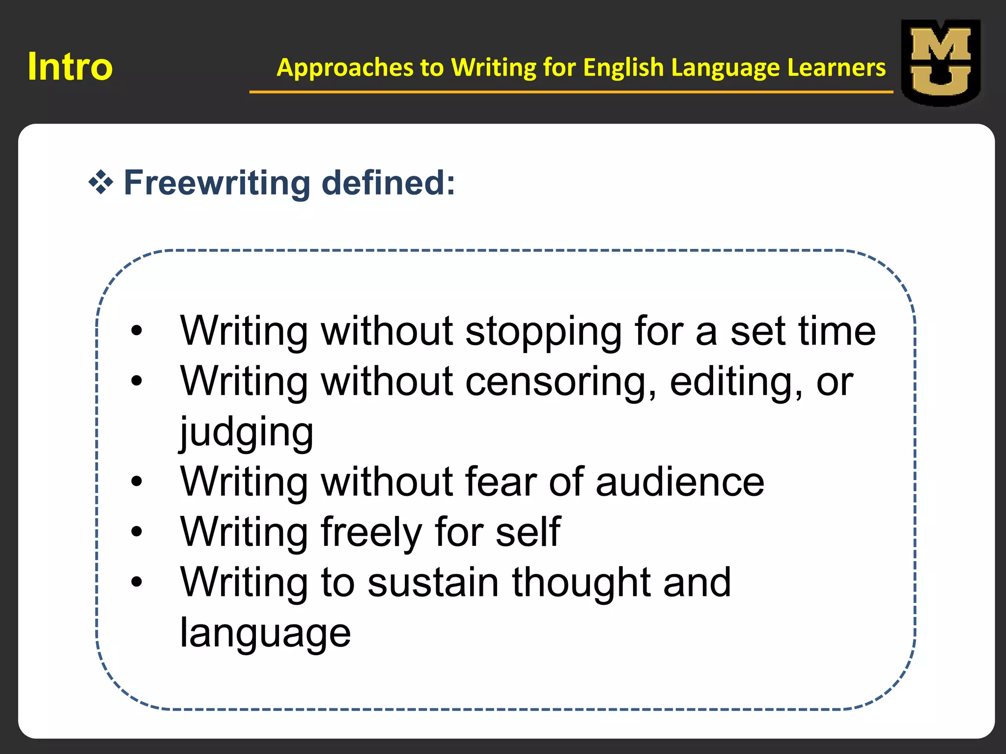 Intro

Approaches to Writing for English Language Learners

 Freewriting defined:

• Writing without stopping for a set time
• Writing without censoring, editing, or
judging
• Writing without fear of audience
• Writing freely for self
• Writing to sustain thought and
language

 