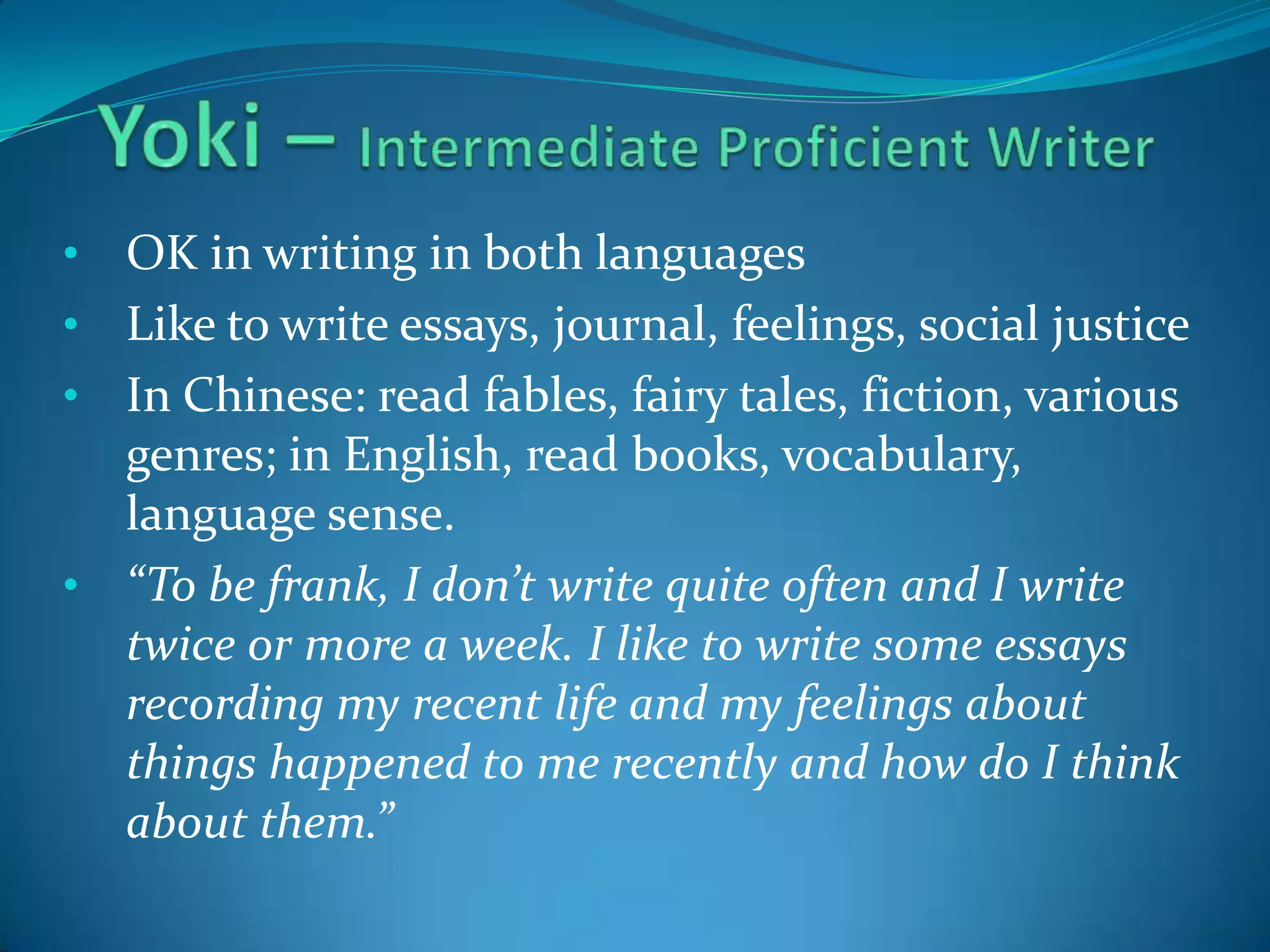 •

OK in writing in both languages
• Like to write essays, journal, feelings, social justice
• In Chinese: read fables, fairy tales, fiction, various
genres; in English, read books, vocabulary,
language sense.
• “To be frank, I don’t write quite often and I write
twice or more a week. I like to write some essays
recording my recent life and my feelings about
things happened to me recently and how do I think
about them.”

 