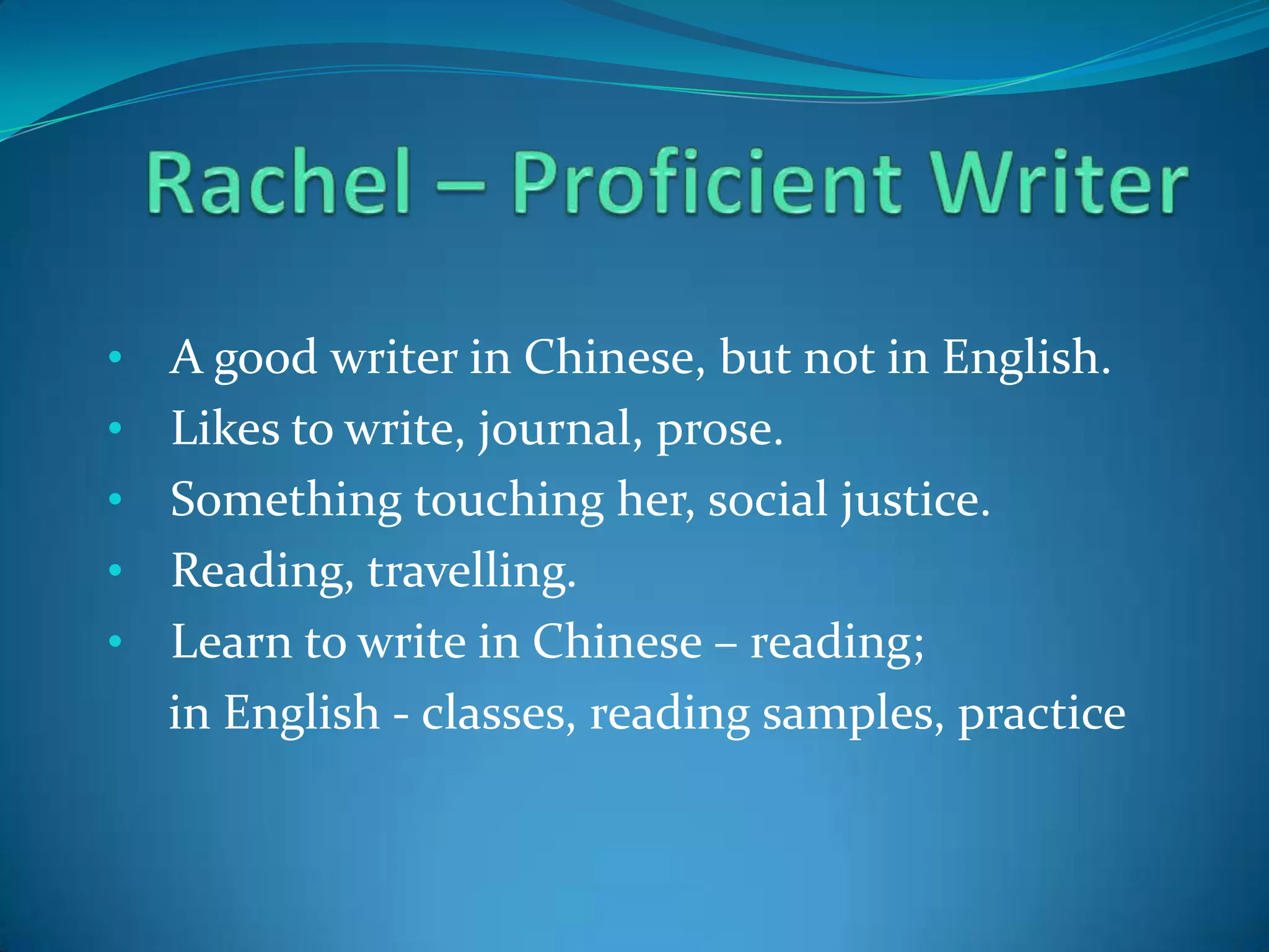 •

•
•
•

•

A good writer in Chinese, but not in English.
Likes to write, journal, prose.
Something touching her, social justice.
Reading, travelling.
Learn to write in Chinese – reading;
in English - classes, reading samples, practice

 