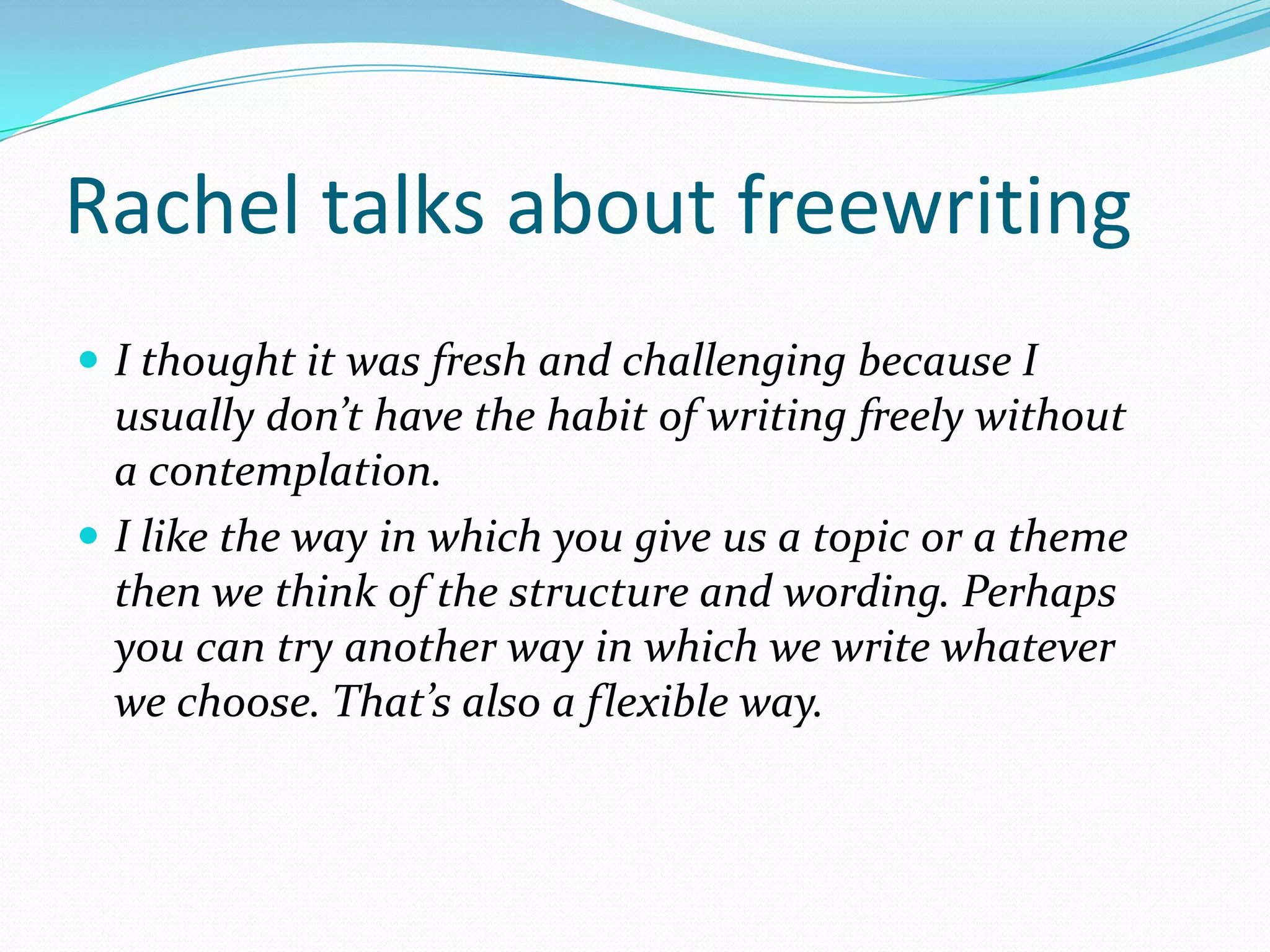 Rachel talks about freewriting
 I thought it was fresh and challenging because I

usually don’t have the habit of writing freely without
a contemplation.
 I like the way in which you give us a topic or a theme
then we think of the structure and wording. Perhaps
you can try another way in which we write whatever
we choose. That’s also a flexible way.

 