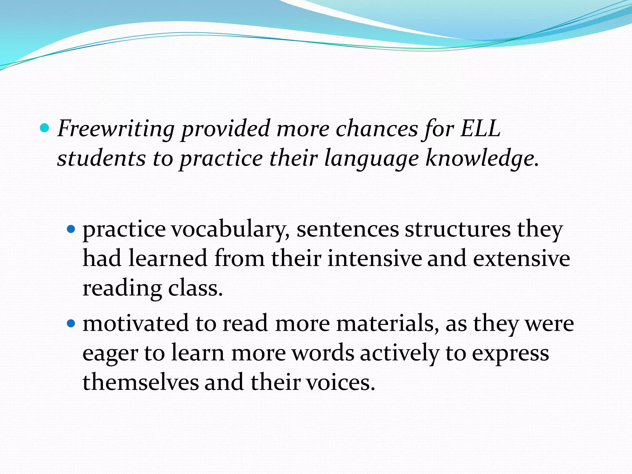  Freewriting provided more chances for ELL
students to practice their language knowledge.
 practice vocabulary, sentences structures they

had learned from their intensive and extensive
reading class.
 motivated to read more materials, as they were
eager to learn more words actively to express
themselves and their voices.

 