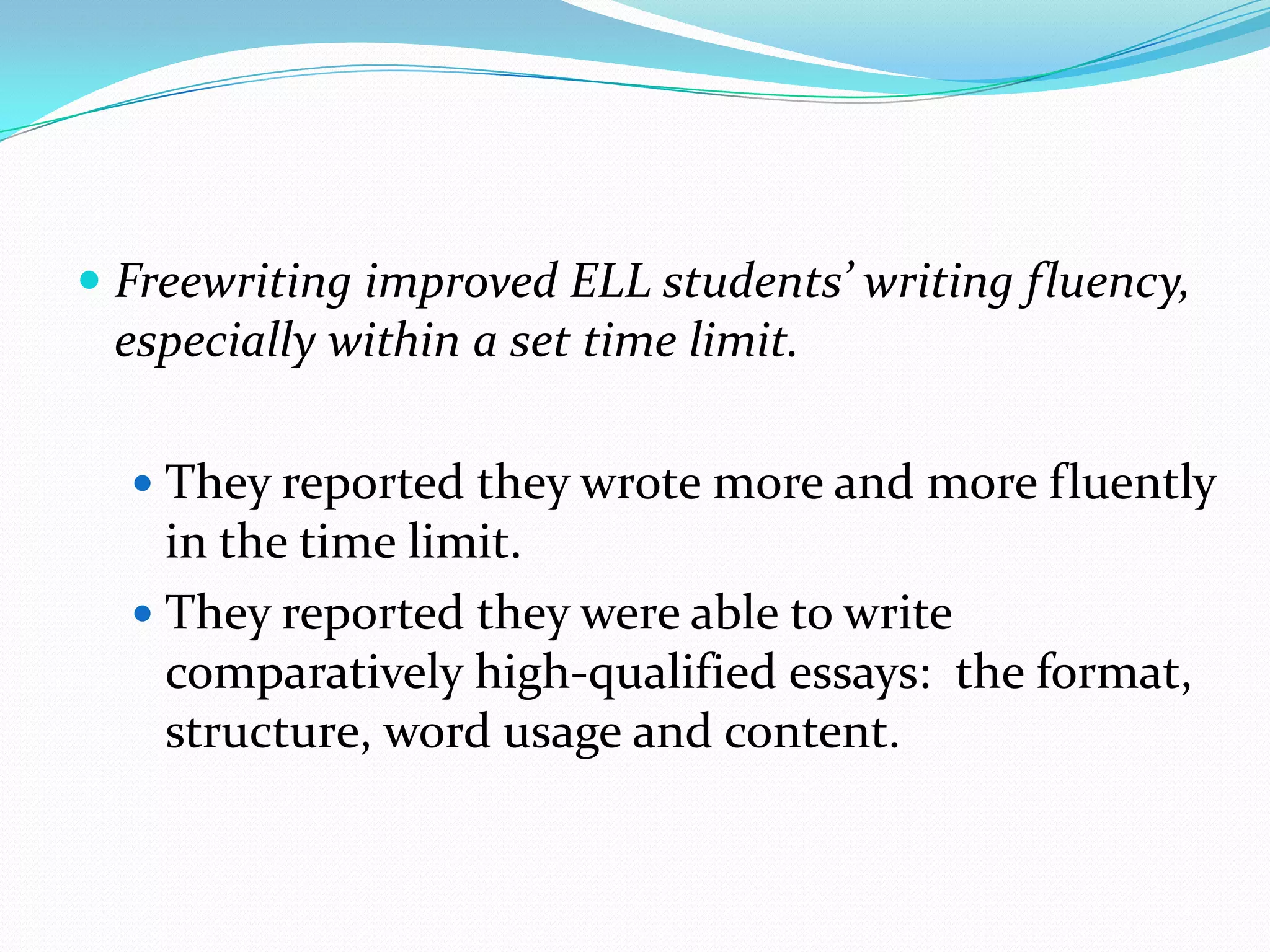  Freewriting improved ELL students’ writing fluency,
especially within a set time limit.
 They reported they wrote more and more fluently

in the time limit.
 They reported they were able to write
comparatively high-qualified essays: the format,
structure, word usage and content.

 