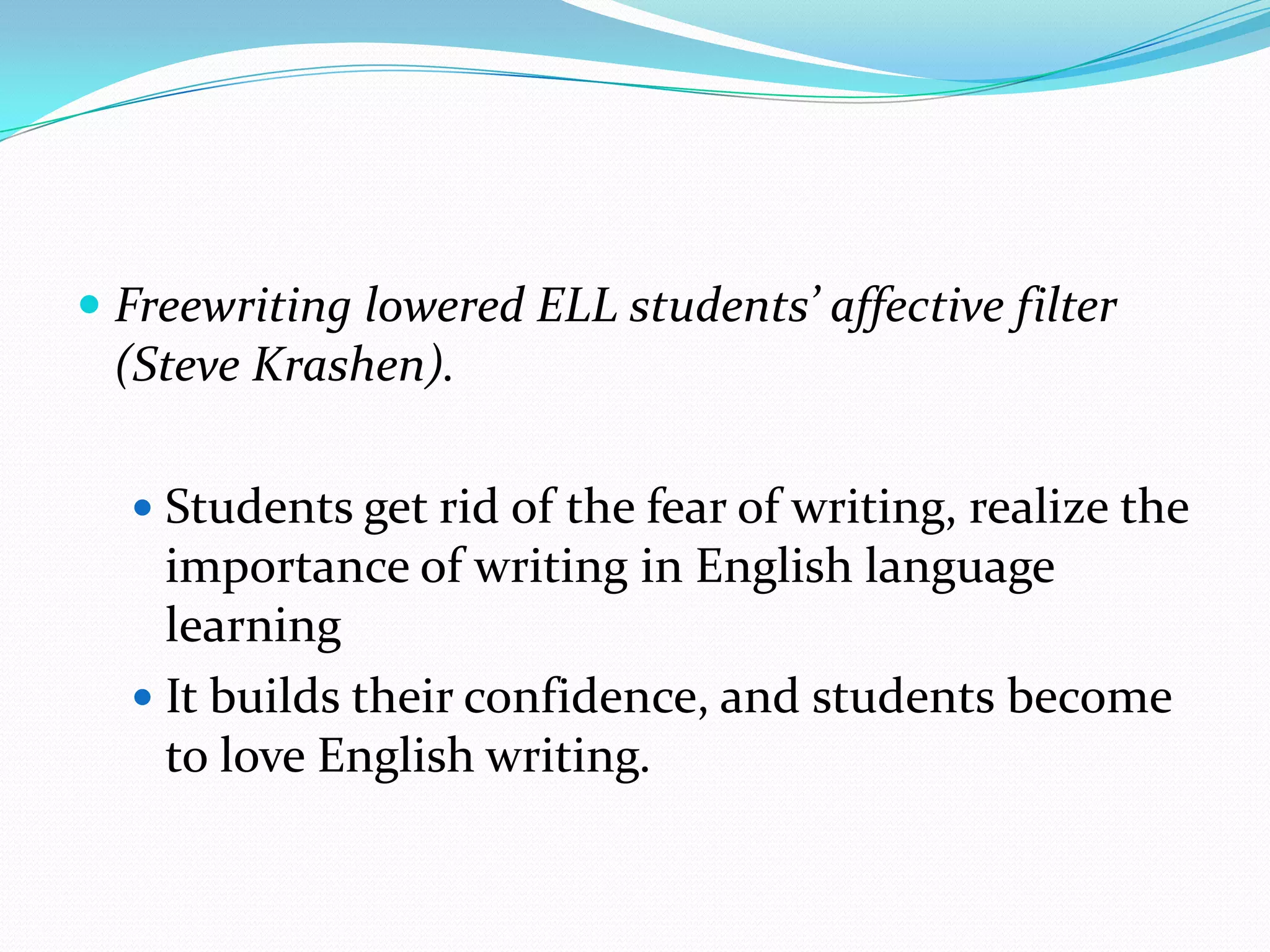 Freewriting lowered ELL students’ affective filter
(Steve Krashen).
 Students get rid of the fear of writing, realize the

importance of writing in English language
learning
 It builds their confidence, and students become
to love English writing.

 