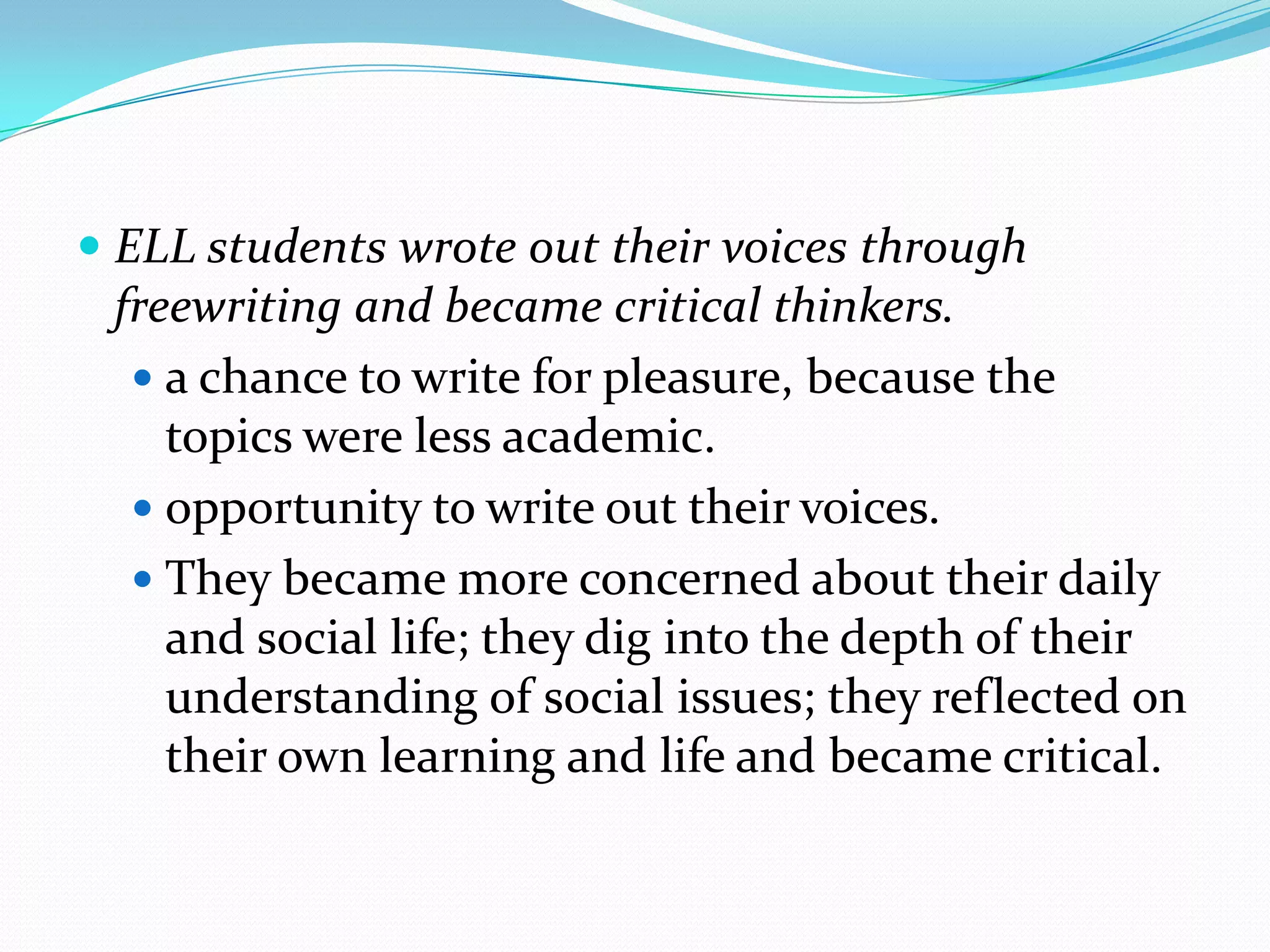  ELL students wrote out their voices through
freewriting and became critical thinkers.
 a chance to write for pleasure, because the

topics were less academic.
 opportunity to write out their voices.
 They became more concerned about their daily
and social life; they dig into the depth of their
understanding of social issues; they reflected on
their own learning and life and became critical.

 