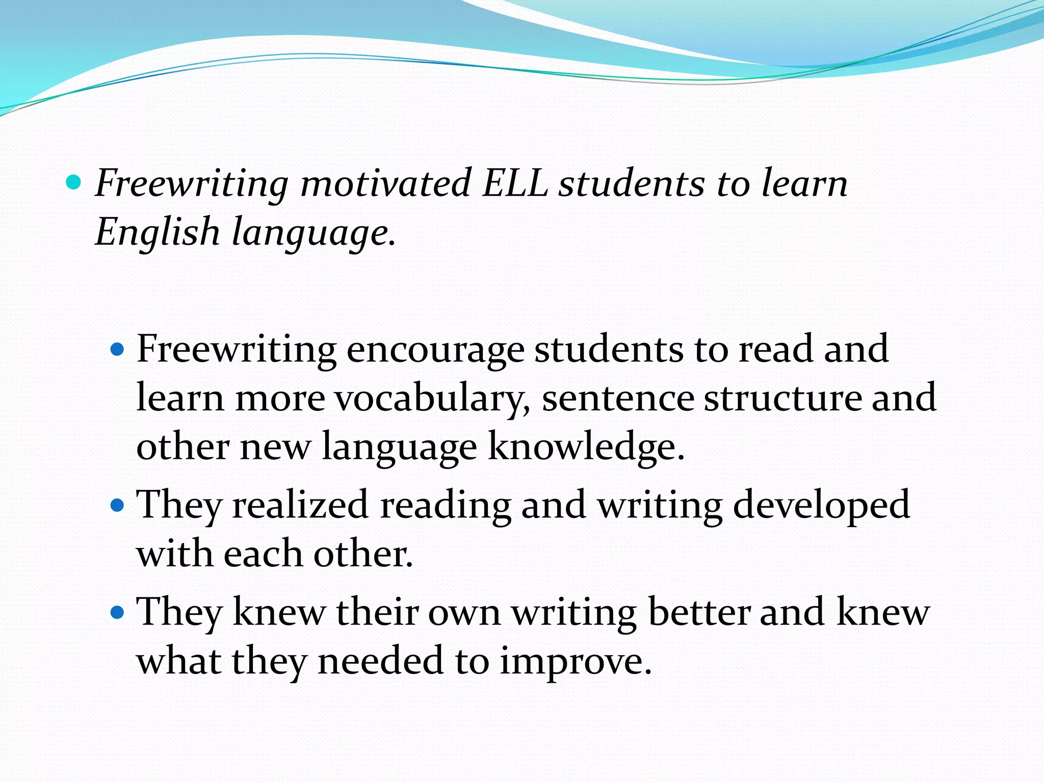  Freewriting motivated ELL students to learn

English language.
 Freewriting encourage students to read and

learn more vocabulary, sentence structure and
other new language knowledge.
 They realized reading and writing developed
with each other.
 They knew their own writing better and knew
what they needed to improve.

 