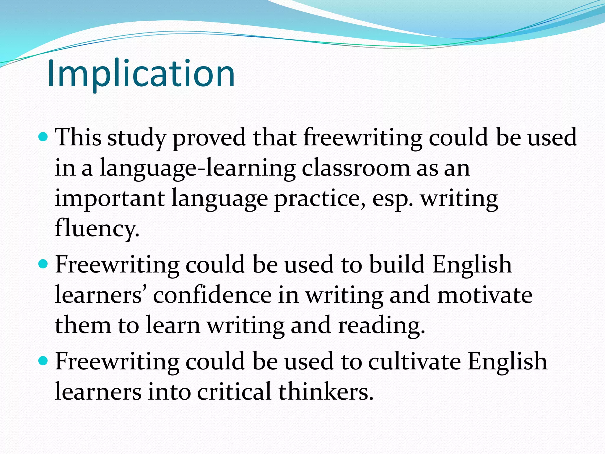 Implication
 This study proved that freewriting could be used

in a language-learning classroom as an
important language practice, esp. writing
fluency.
 Freewriting could be used to build English
learners’ confidence in writing and motivate
them to learn writing and reading.
 Freewriting could be used to cultivate English
learners into critical thinkers.

 