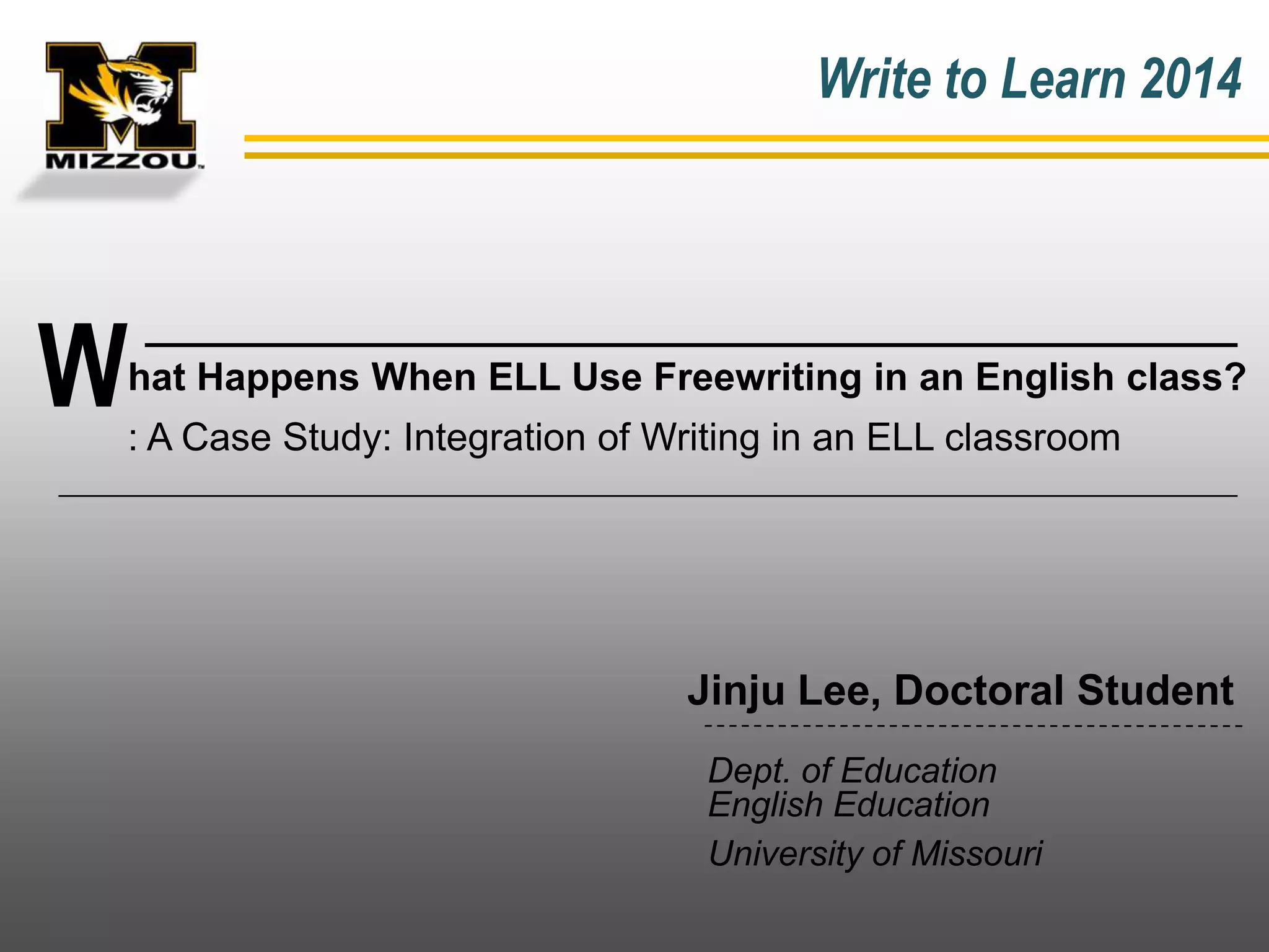 Write to Learn 2014

W

hat Happens When ELL Use Freewriting in an English class?
: A Case Study: Integration of Writing in an ELL classroom

Jinju Lee, Doctoral Student
Dept. of Education
English Education
University of Missouri

 
