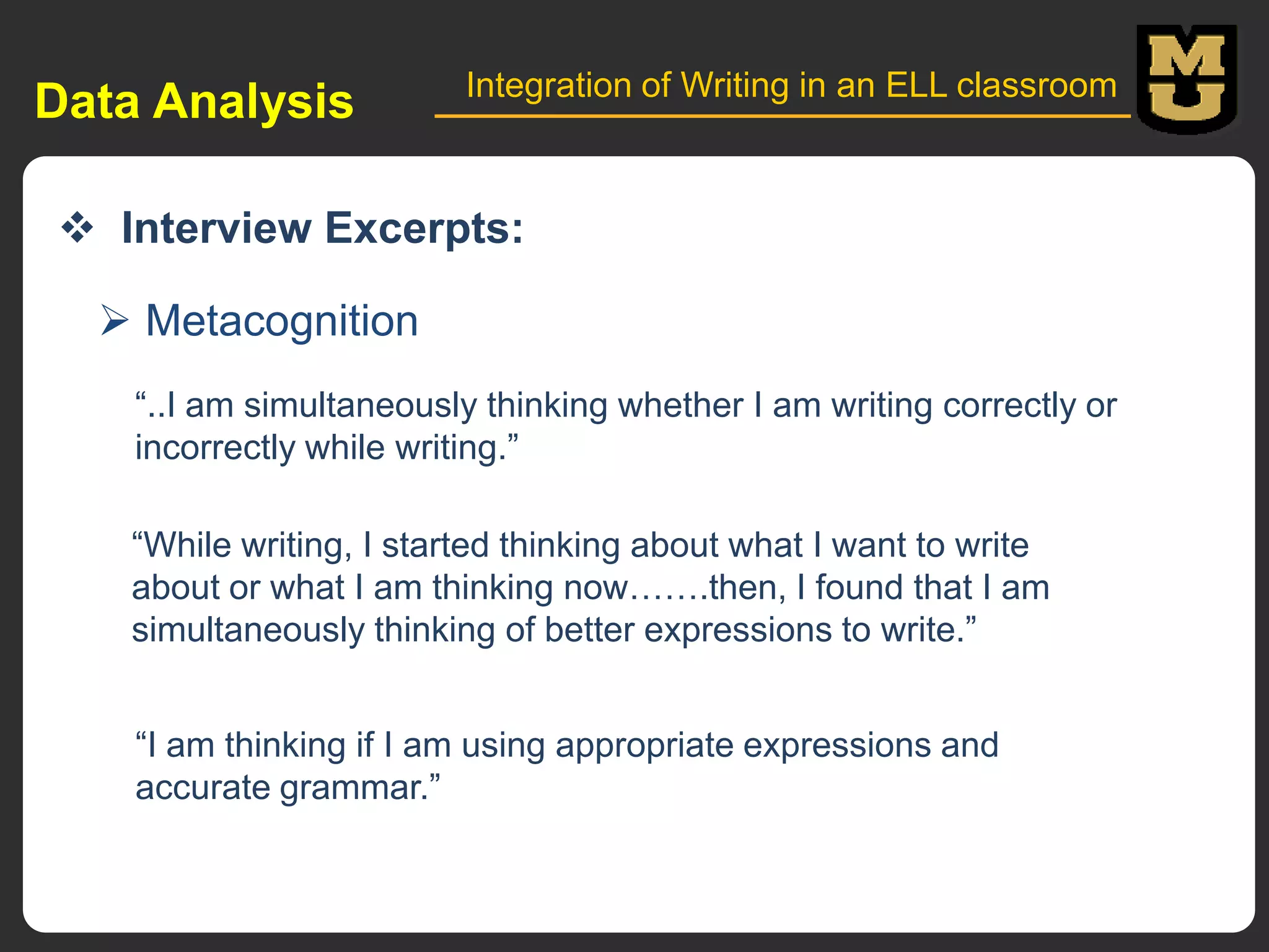Data Analysis

Integration of Writing in an ELL classroom

 Interview Excerpts:
 Metacognition
“..I am simultaneously thinking whether I am writing correctly or
incorrectly while writing.”

“While writing, I started thinking about what I want to write
about or what I am thinking now…….then, I found that I am
simultaneously thinking of better expressions to write.”
“I am thinking if I am using appropriate expressions and
accurate grammar.”

 