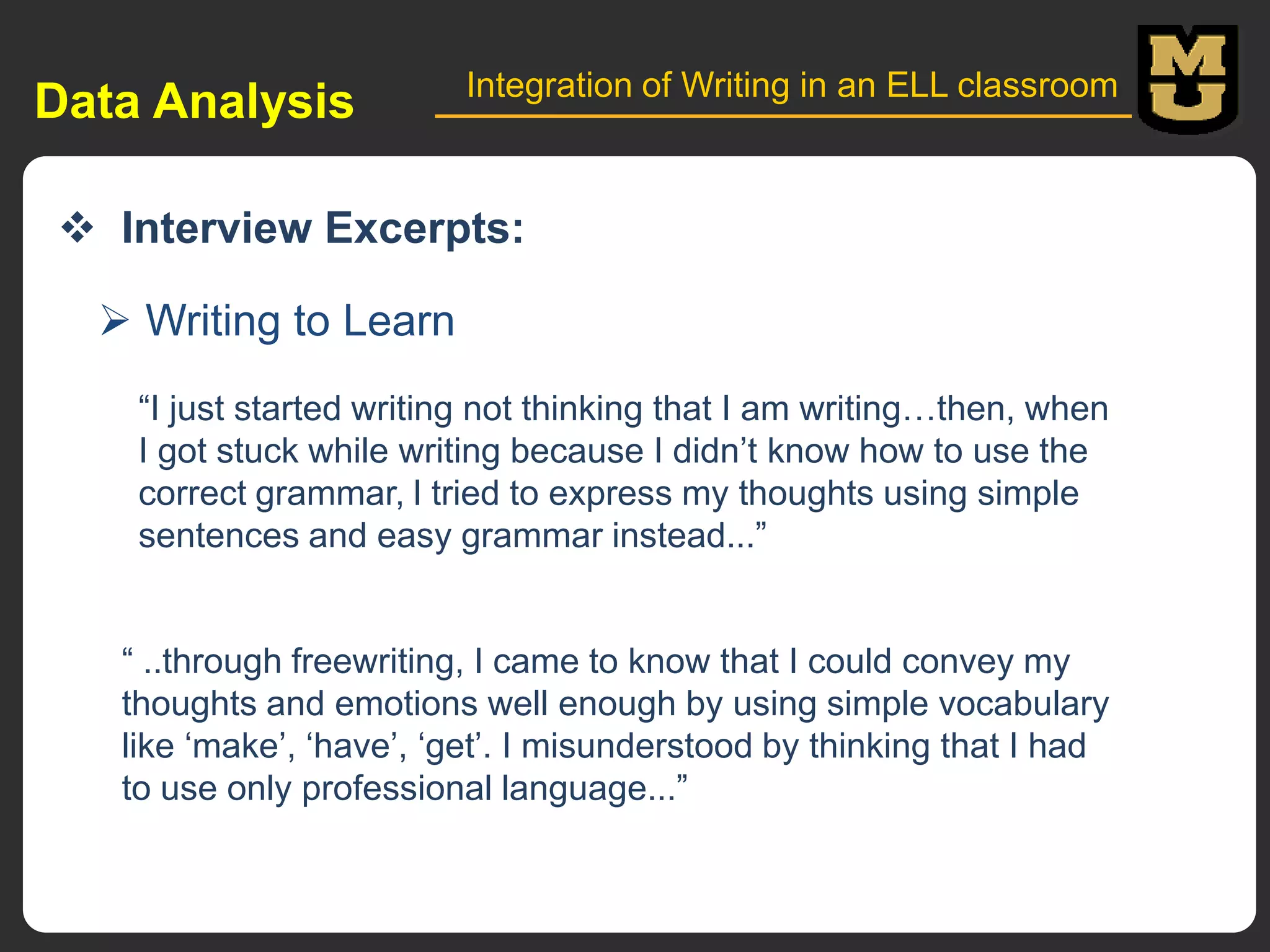 Data Analysis

Integration of Writing in an ELL classroom

 Interview Excerpts:
 Writing to Learn
“I just started writing not thinking that I am writing…then, when
I got stuck while writing because I didn‟t know how to use the
correct grammar, l tried to express my thoughts using simple
sentences and easy grammar instead...”

“ ..through freewriting, I came to know that I could convey my
thoughts and emotions well enough by using simple vocabulary
like „make‟, „have‟, „get‟. I misunderstood by thinking that I had
to use only professional language...”

 