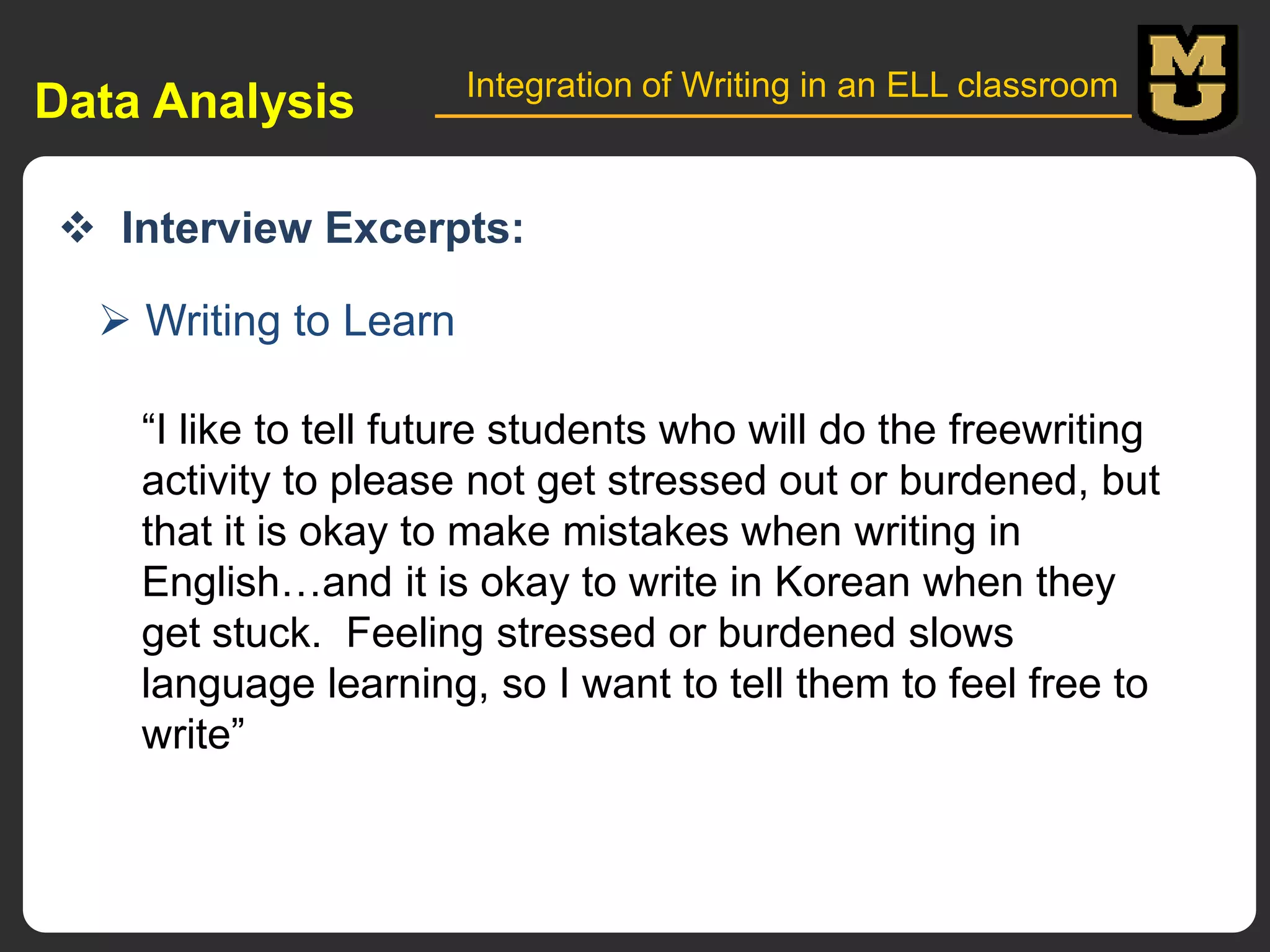 Data Analysis

Integration of Writing in an ELL classroom

 Interview Excerpts:
 Writing to Learn
“I like to tell future students who will do the freewriting
activity to please not get stressed out or burdened, but
that it is okay to make mistakes when writing in
English…and it is okay to write in Korean when they
get stuck. Feeling stressed or burdened slows
language learning, so I want to tell them to feel free to
write”

 
