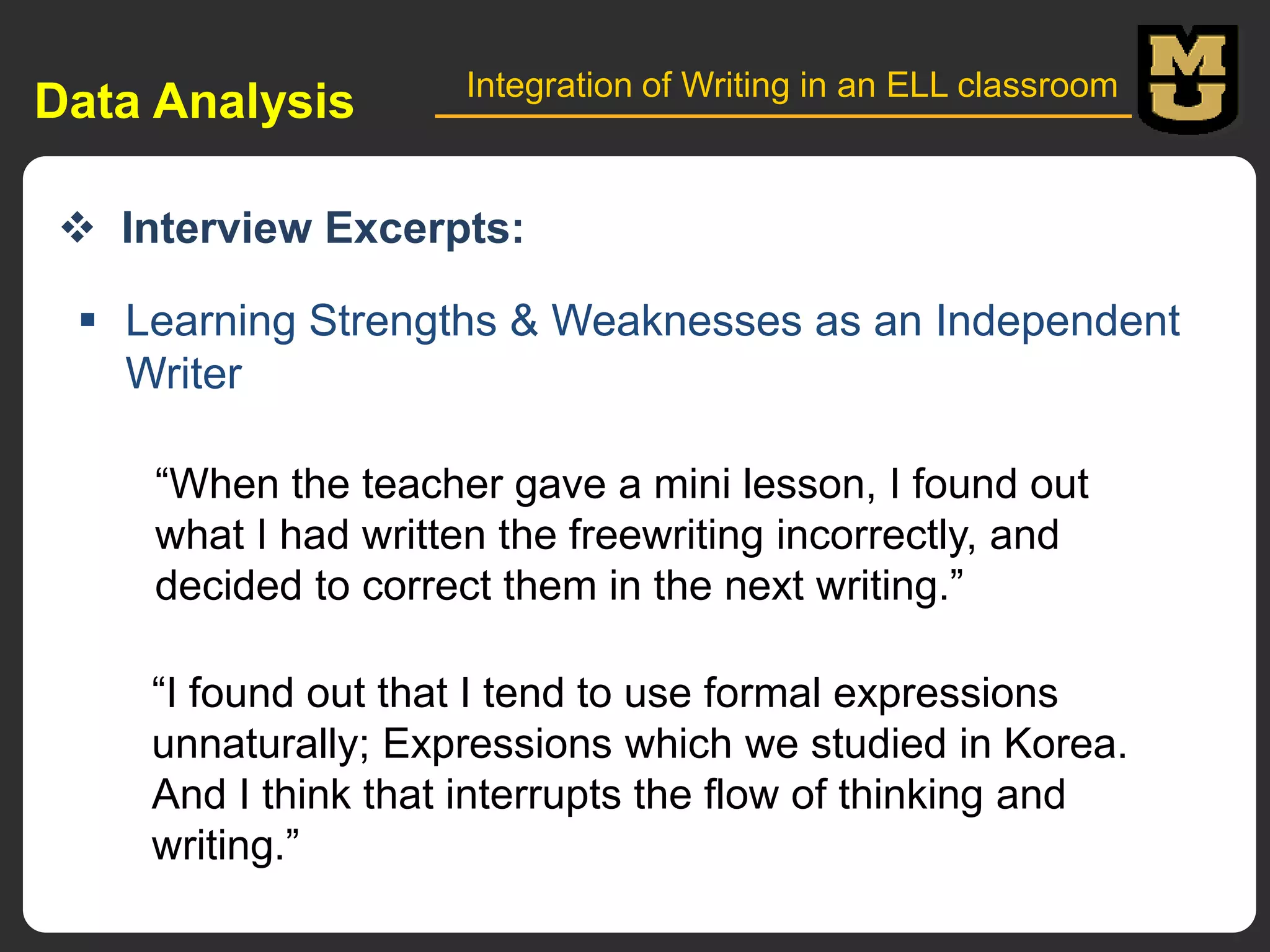 Data Analysis

Integration of Writing in an ELL classroom

 Interview Excerpts:
 Learning Strengths & Weaknesses as an Independent
Writer
“When the teacher gave a mini lesson, I found out
what I had written the freewriting incorrectly, and
decided to correct them in the next writing.”
“I found out that I tend to use formal expressions
unnaturally; Expressions which we studied in Korea.
And I think that interrupts the flow of thinking and
writing.”

 