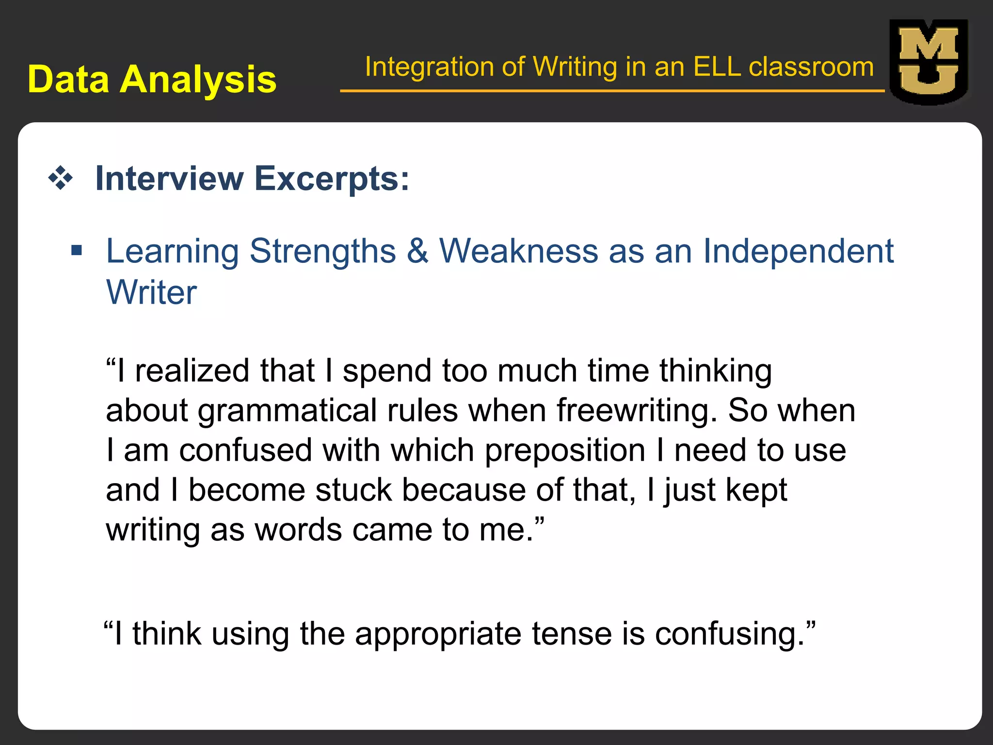 Data Analysis

Integration of Writing in an ELL classroom

 Interview Excerpts:
 Learning Strengths & Weakness as an Independent
Writer
“I realized that I spend too much time thinking
about grammatical rules when freewriting. So when
I am confused with which preposition I need to use
and I become stuck because of that, I just kept
writing as words came to me.”
“I think using the appropriate tense is confusing.”

 