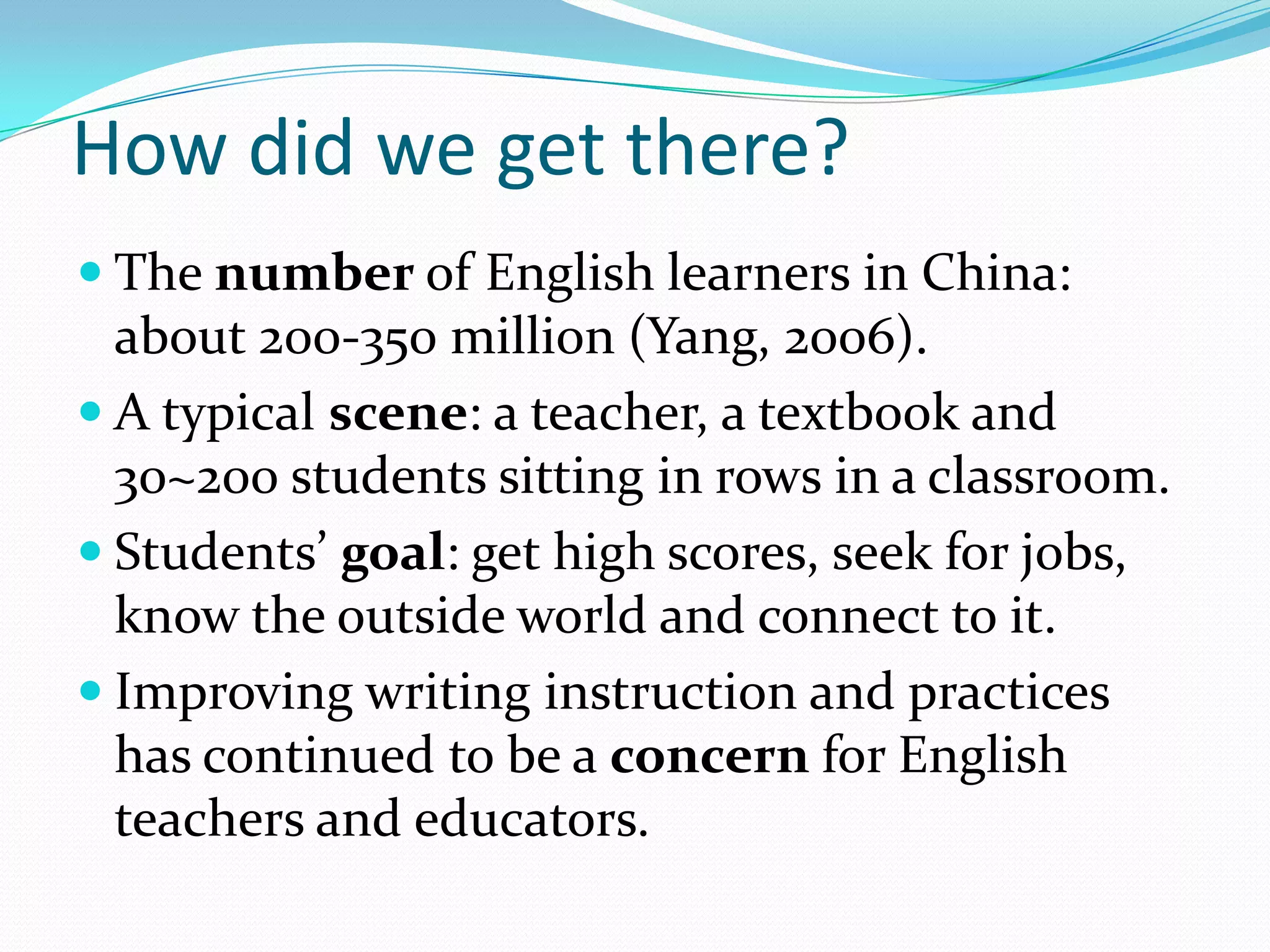 How did we get there?
 The number of English learners in China:

about 200-350 million (Yang, 2006).
 A typical scene: a teacher, a textbook and
30~200 students sitting in rows in a classroom.
 Students’ goal: get high scores, seek for jobs,
know the outside world and connect to it.
 Improving writing instruction and practices
has continued to be a concern for English
teachers and educators.

 
