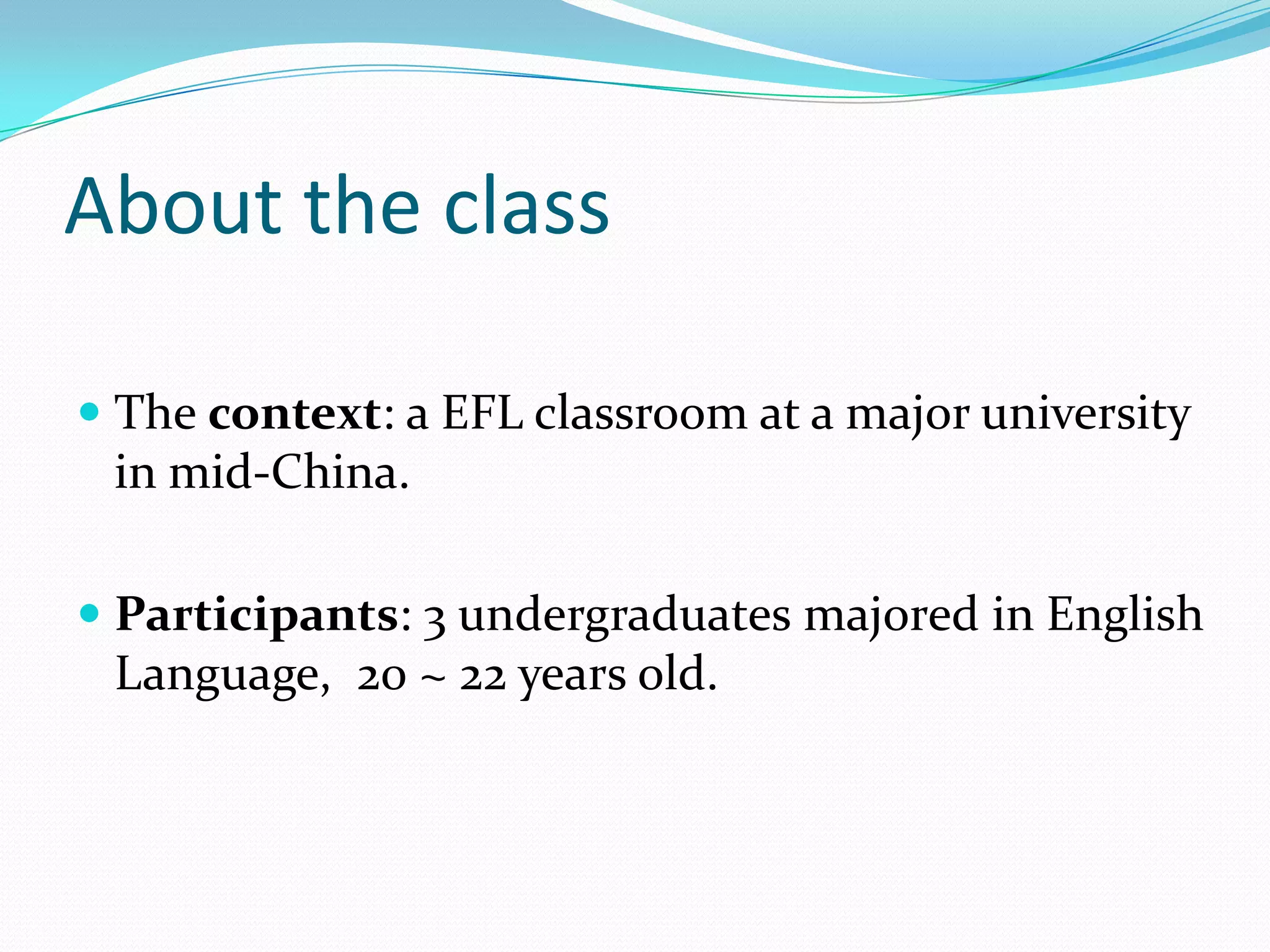 About the class
 The context: a EFL classroom at a major university
in mid-China.
 Participants: 3 undergraduates majored in English
Language, 20 ~ 22 years old.

 