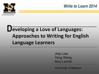 Write to Learn 2014

Developing a Love of Languages:
Approaches to Writing for English
Language Learners
Jinju Lee
Yang Wang
Amy Lannin
University of Missouri

 