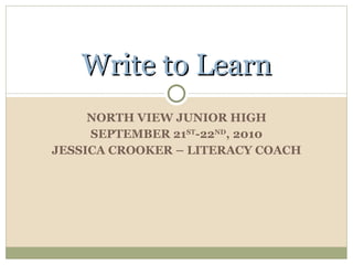 NORTH VIEW JUNIOR HIGH SEPTEMBER 21 ST -22 ND , 2010 JESSICA CROOKER – LITERACY COACH Write to Learn 