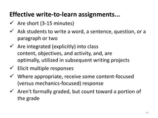 Effective write-to-learn assignments...
 Are short (3-15 minutes)
 Ask students to write a word, a sentence, question, or a
  paragraph or two
 Are integrated (explicitly) into class
  content, objectives, and activity, and, are
  optimally, utilized in subsequent writing projects
 Elicit multiple responses
 Where appropriate, receive some content-focused
  (versus mechanics-focused) response
 Aren't formally graded, but count toward a portion of
  the grade

                                                         44
 