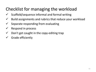 Checklist for managing the workload
   Scaffold/sequence informal and formal writing
   Build assignments and rubrics that reduce your workload
   Separate responding from evaluating
   Respond in process
   Don’t get caught in the copy-editing trap
   Grade efficiently




                                                              53
 