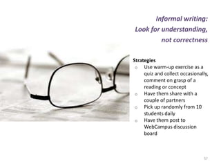 Informal writing:
Look for understanding,
         not correctness

Strategies
 o Use warm-up exercise as a
     quiz and collect occasionally,
     comment on grasp of a
     reading or concept
 o Have them share with a
     couple of partners
 o Pick up randomly from 10
     students daily
 o Have them post to
     WebCampus discussion
     board



                                 57
 