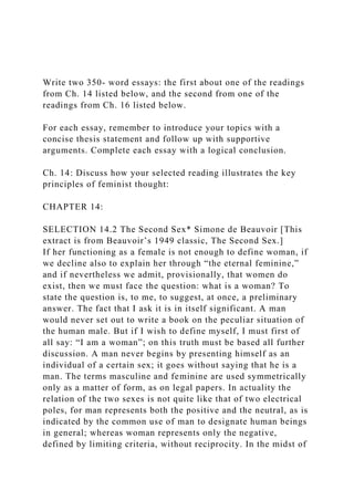 Write two 350- word essays: the first about one of the readings
from Ch. 14 listed below, and the second from one of the
readings from Ch. 16 listed below.
For each essay, remember to introduce your topics with a
concise thesis statement and follow up with supportive
arguments. Complete each essay with a logical conclusion.
Ch. 14: Discuss how your selected reading illustrates the key
principles of feminist thought:
CHAPTER 14:
SELECTION 14.2 The Second Sex* Simone de Beauvoir [This
extract is from Beauvoir’s 1949 classic, The Second Sex.]
If her functioning as a female is not enough to define woman, if
we decline also to explain her through “the eternal feminine,”
and if nevertheless we admit, provisionally, that women do
exist, then we must face the question: what is a woman? To
state the question is, to me, to suggest, at once, a preliminary
answer. The fact that I ask it is in itself significant. A man
would never set out to write a book on the peculiar situation of
the human male. But if I wish to define myself, I must first of
all say: “I am a woman”; on this truth must be based all further
discussion. A man never begins by presenting himself as an
individual of a certain sex; it goes without saying that he is a
man. The terms masculine and feminine are used symmetrically
only as a matter of form, as on legal papers. In actuality the
relation of the two sexes is not quite like that of two electrical
poles, for man represents both the positive and the neutral, as is
indicated by the common use of man to designate human beings
in general; whereas woman represents only the negative,
defined by limiting criteria, without reciprocity. In the midst of
 