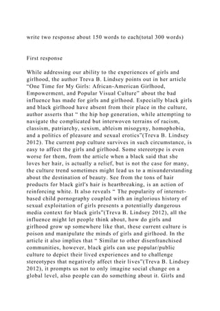 write two response about 150 words to each(total 300 words)
First response
While addressing our ability to the experiences of girls and
girlhood, the author Treva B. Lindsey points out in her article
“One Time for My Girls: African-American Girlhood,
Empowerment, and Popular Visual Culture” about the bad
influence has made for girls and girlhood. Especially black girls
and black girlhood have absent from their place in the culture,
author asserts that “ the hip hop generation, while attempting to
navigate the complicated but interwoven terrains of racism,
classism, patriarchy, sexism, ableism misogyny, homophobia,
and a politics of pleasure and sexual erotics”(Treva B. Lindsey
2012). The current pop culture survives in such circumstance, is
easy to affect the girls and girlhood. Some stereotype is even
worse for them, from the article when a black said that she
loves her hair, is actually a relief, but is not the case for many,
the culture trend sometimes might lead us to a misunderstanding
about the destination of beauty. See from the tons of hair
products for black girl's hair is heartbreaking, is an action of
reinforcing white. It also reveals “ The popularity of internet-
based child pornography coupled with an inglorious history of
sexual exploitation of girls presents a potentially dangerous
media context for black girls”(Treva B. Lindsey 2012), all the
influence might let people think about, how do girls and
girlhood grow up somewhere like that, these current culture is
poison and manipulate the minds of girls and girlhood. In the
article it also implies that “ Similar to other disenfranchised
communities, however, black girls can use popular/public
culture to depict their lived experiences and to challenge
stereotypes that negatively affect their lives”(Treva B. Lindsey
2012), it prompts us not to only imagine social change on a
global level, also people can do something about it. Girls and
 