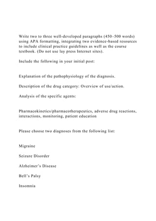 Write two to three well-developed paragraphs (450–500 words)
using APA formatting, integrating two evidence-based resources
to include clinical practice guidelines as well as the course
textbook. (Do not use lay press Internet sites).
Include the following in your initial post:
Explanation of the pathophysiology of the diagnosis.
Description of the drug category: Overview of use/action.
Analysis of the specific agents:
Pharmacokinetics/pharmacotherapeutics, adverse drug reactions,
interactions, monitoring, patient education
Please choose two diagnoses from the following list:
Migraine
Seizure Disorder
Alzheimer’s Disease
Bell’s Palsy
Insomnia
 