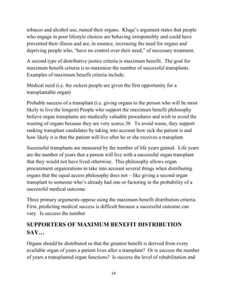References What is organ transplantation?<br />An organ transplant is a surgical operation where a failing or damaged organ in the human body is removed and replaced with a new one.  An organ is a mass of specialized cells and tissues that work together to perform a function in the body.  The heart is an example of an organ.  It is made up of tissues and cells that all work together to perform the function of pumping blood through the human body.<br />Any part of the body that performs a specialized function is an organ.  Therefore eyes are organs because their specialized function is to see, skin is an organ because its function is to protect and regulate the body, and the liver is an organ that functions to remove waste from the blood.<br />A graft is similar to a transplant.  It is the process of removing tissue from one part of a person’s body (or another person’s body) and surgically re- implanting it to replace or compensate for damaged tissue.  Grafting is different from  transplantation because it does not remove and replace an entire organ, butrather only a portion.<br />WHAT ARE ORGANS?<br />Solid transplantable organs:<br />§ Heart<br />§ Lungs<br />§ Liver<br />§ Pancreas<br />§ Intestines<br />Other organs:<br />§ Eyes, ear & nose<br />§ Skin<br />§ Bladder<br />§ Nerves<br />§ Brain and spinal cord<br />§ Skeleton<br />§ Gall bladder<br />§ Stomach<br />§ Mouth & tongue<br />§ Muscles<br />Not all organs are transplanted.  The term “organ transplant” typically refers to transplants of the solid organs: heart, lungs, kidneys, liver, pancreas and intestines. Animal and artificial organs may also serve as transplantable organs.  Other types of transplants that are less invasive or may require specialized procedures, include:<br />Skin transplants or grafts Corneal transplants (corneas are the outer layer of the eye) Bone marrow transplants  Janet sat alone in her hospital room with her covers drawn up under her chin.  She stared at a blank television screen and rolled over in her mind fragments   of   the   doctor’s   words.      Liver   damage.      Irreparable. Transplant.  She tried to shut her eyes to the question that was trying to force its way into her thoughts.  Powerless to hold them back any longer, the words came out.  “Why me?”  Tears welled and fell down her face, but they did not provide comfort. transplant process<br />When a person falls ill because one of his or her organs is failing, or because the organ has been damaged in an accident or by disease, the doctor first assesses whether the person is medically eligible for a transplant.  If so, the doctor then refers the individual to a local transplant center.  The transplant center evaluates the patient’s health and mental status as well as the level of social support to see if the person is a viable candidate for an organ transplant.  If the patient is a transplant candidate a donor organ must be found.<br />There are two sources for donor organs.  The first source for organs removes them from recently deceased people.  These organs are called cadaveric organs.  A person becomes a cadaveric organ donor by indicating that they would like to be an organ donor when they die.  This decision can be expressed either on a driver’s license or in a health care directive.  In Minnesota, designating your organ donation desires on a drivers licenseis legally binding.<br />CADAVERIC ORGAN DONATION<br />Organs taken from deceased people are called cadaveric organs.<br />Cadaver is Latin for “a dead body.”<br />In some states, when a person dies and he or she has not indicated organ donation preferences, the family is asked if they would be willing to donate their relatives’ organs.  Some states’ hospitals have policies requiring family consent for organ removal, regardless of whether organ donation wishes are written down.<br />Therefore, many organ donation advocacy organizations encourage people to discuss their organ donation preferences with their families to assure that their wishes are known and followed.<br />The second source for donor organs is a living person.  Living donors are often related to the patient, but that is not always the case.  Spouses and close friends frequently donate organs to ailing loved ones.<br />Some people who wish to donate their organs may decide to donate to a stranger.  A few not-for-profit organizations maintain lists of willing living donors.<br />For example, the National Marrow Donor Program maintains a list of people willing to donate bone marrow to a stranger and there are a variety of non-related living kidney donor organizations that maintain regional lists of willing donors.<br />Individuals who wish to donate one of their organs to a stranger may also initiate a nondirected donation (NDD).  Nondirected donors approach either a transplant center or a nationally sponsored organ procurement organization and offer one of their organs for transplant to anyone who may need it.<br />Distributing cadaveric organs<br />LIVING ORGAN<br />DONATION<br />Living people who wish to donate their organs can donate in two ways:<br />1.   Donate one-half of a paired organ set.<br />Example: Kidney<br />2.   Donate a portion of an organ that will still be able to function without it.<br />Example: A portion of the liver.<br />Example: A lobe of the lung<br />If a person does not have a readily available living donor or is ineligible for a living donation because their predicted outcome is questionable, they are placed into a waiting pool for an organ from a cadaver by their transplant center. The United Network for Organ Sharing (UNOS) maintains the list for the national waiting pool.<br />When donor organs become available after a person dies an organ procurement organization (OPO) takes the organs into custody.  The OPO then matches the donor organs with the appropriate transplant patients by gathering information about the donor organs and entering it into a computer program.  The program takes this information and compares it to information about the patients in the waiting pool.  The computer then generates a ranked list of transplant patients who can receive the donor organs. Information that factors into this ranked list include:<br />Level of medical urgency (not considered for lung transplant candidates) Time on the waiting list After the generation of the ranked list, the donated organ is offered to the first patient’s transplant center.  However, the first person on the ranked list may not receive the organ.  Additional factors to be evaluated before the organ procurement organization selects the appropriate candidate are:<br />Is the patient available and willing to be transplanted immediately? Is the patient healthy enough to be transplanted?<br />Once the appropriate candidate is located, the organ procurement organization takes the organ and delivers it to the transplant center where the transplant will be performed.  This entire process must occur very quickly as organs are only transplantable for a short time period after they’ve been removed.<br />When the transplant patient is ready for the donor organ, the transplant center then surgically removes and replaces the failed or failing organ through the following general procedure:<br />1.   Make an incision in the body near the failing organ<br />2.   Cut the arteries and veins that run to the organ<br />3.   Remove the organ through the incision<br />4.   Take the new organ and insert it into the body through the incision<br />5.   Connect the new organ to the arteries and veins<br />6.   Close the incision<br />After the transplant, the patient embarks on a long road to recovery.  If surgery goes well, the patient still must face the possibility of rejection.  Rejection is the process where the body fights off the newly implanted organ.<br />Rejection is harmful to transplant success because the body fights off the new organ as it would a virus or bacteria.  In fact, the body’s immune system treats the organ as it would any other harmful foreign invader.  The immune system makes proteins called antibodies that go to the transplanted organ and try to kill it.<br />In order to hold back the antibodies that threaten the new organ, transplant patients have to take powerful immunosuppressant drugs to keep the level of antibodies down low enough for the organ to integrate into the body and start working.<br />A history of organ transplantation<br />The medical practice of organ transplantation has grown by leaps and bounds over the last 50 years.  The major transplant-related medical advances in the last century include:<br />Successful transplantation of different kinds of organs<br />What began with the kidney has now expanded to hearts, lungs, livers and other organs.<br />Development of cadaveric and living organ donation practices<br />Deciding who can donate organs has been a flexible and changing process, starting with living donors and then moving to include deceased and brain dead donors. The debate about increasing and restricting the pool of eligible donors continues today.<br />In 2001, living donors outnumbered cadaveric donors for the first time in United States history.<br />Development of anti-rejection drugs to increase success<br />Anti-rejection drugs have done wonders to increase the success of organ transplants.  During the 1960s and 1970s, immunosuppressant drugs helped increase the success rate of organ transplants.<br />In the 1980s, Cyclosporine was discovered and dramatically improved the success rate for transplant recipients and helped improve patient outcomes.<br />Using animal organs for human transplantation (called xenotransplantation)<br />In 1986, the first xenotransplanted organ transplant was performed. This intriguing field of study becomes more attractive to some researchers as the number of people needing organ transplants continues to grow. Invention and use of the first artificial organs The first artificial heart transplant in the 1980s was closely followed by the news media and the American public.<br />Splitting organs into pieces (either from living donors or cadaveric donors)<br />The first split liver transplant in 1996 allowed one cadaveric liver to be used among multiple transplant patients.<br />Stem cell research<br />Stem cell research is examining adult and human embryo cells in an attempt to discover how organs are developed and what stimulates their growth.<br />TIMELINE OF MEDICAL AND LEGAL ADVANCES IN ORGAN TRANSPLANTATION<br />MEDICAL ADVANCES                                   LEGAL ADVANCES<br /> 1954<br />The first successful kidney transplant.  A kidney is taken from one identical brother and transplanted in another, where it worked for 8 years. <br />1962<br />The first successful cadaveric transplant used a deceased donor kidney. The kidney worked for almost 2 years.<br />1966<br />First successful liver transplant.  The liver worked for over one year.<br />1967<br />First successful heart transplant.  The heart worked for 2 1/2 weeks.<br />1972<br />The Uniform Organ Donor Card was established as a legal document in all 50 states due to the passage of the Anatomical Gift Act. This act allowed anyone over 18 to legally donate their organs.<br />1972<br />End Stage Renal Disease Act led to insurance coverage for kidney transplants under Medicare.<br />MEDICAL ADVANCES                                   LEGAL ADVANCES<br />1981<br />First successful heart-lung transplant.  The organs worked for 5 years.<br />1982<br />First artificial heart transplant.<br />1983<br />Cyclosporine, an immunosuppressant drug, was approved by the FDA.<br />1986<br />A baboon heart was transplanted into Baby Faye and worked for 20 days.<br />1989<br />The first successful living-related liver transplant.<br />1981<br />President’s Commission drafted the Uniform Determination of Death Act (UDDA) which included irreversible brain death as a criteria for death.<br />1984<br />The National Organ Transplant Act (NOTA) passed. NOTA established the United Network for Organ Sharing (UNOS), allowed financing for organ procurement organizations, and prohibited the sale of organs.<br />1986<br />The Omnibus Reconciliation Act of 1986 passed and included “required request.”  This legally required all hospitals treating Medicare or Medicaid patients to ask the next of kin about donating their loved one’s organs.<br />1996<br />The first “split liver” transplant was performed where one cadaveric liver was split into several pieces to transplant into more than one person.<br />1998<br />The Department of Health and Human Services required organ procurement organizations to be notified of every hospital death.<br />2000<br />First culture of human embryonic stem cells.<br />2001<br />Number of living organ donations passed cadaveric donations.<br />ETHICAL ISSUES PART I: THE ORGAN SHORTAGE<br />The primary ethical dilemmas surrounding organ transplantation arise from the shortage of available organs.   Not everyone who needs an organ transplant gets one and in fact, the scales tip quite heavily in the opposite direction.<br />The United Network for Organ Sharing (UNOS) maintains a comprehensive, up- to-date website that gives the status of people awaiting organ transplants.  According to their website (updated daily at  www.unos.org) over 83,000 people are currently awaiting transplants in the United States.<br />The UNOS website reports that in 2003 more than 19,000 organ transplants were performed.  The organs were taken from approximately 9,800 donors both living and deceased.  While 19,000 transplants may seem like a large number, 83,000 people remain on the waiting list for an organ and the gap between the number of available donor organs and the number of people who need organs grows daily.<br />The following information from  www.unos.org gives an idea of the extent of the organ shortage:<br />“On average, 106 people are added to the nation's organ transplant waiting list each day--one every 14 minutes.<br />“On average, 68 people receive transplants every day from either a living or deceased donor.<br />“On average, 17 patients die every day while awaiting an organ -- one person every 85 minutes. In 2002, 6,187 individuals died on the U.S. organ transplant waiting list because the organ they needed was not donated in time.”<br />The number of donated organs has stayed fairly constant over the last few years while the number of people needing organs continues to increase.27   Many explanations are offered to explain the length of the list – such as the number of new medical technological advances and the aging population.<br />One possible explanation as to why the number of donated organs from cadavers remains static concerns the increasing effectiveness of seat belt campaigns and air<br />bag use.  In the past, a large source of healthy cadaveric organs came from victims of car crashes.28 With static or declining numbers of car crash fatalities, there are also declining sources of healthy human organs for transplant.<br />Distribution of available organs<br />The concept of distributive justice – how to fairly divide resources – arises around organ transplantation because there are not enough organs available for everyone who needs one.  Distributive justice theory states that there is not one “right” way to distribute organs, but rather many ways a person could justify giving an organ to one particular individual over someone else.30   This list of possible distributive justice criteria comes from the University of Washington School of Medicine website:<br />1.   To each person an equal share<br />2.   To each person according to need<br />3.   To each person according to effort<br />4.   To each person according to contribution<br />5.   To each person according to merit<br />6.   To each person according to free-market exchanges<br />One distributive justice criteria is equal access.  Organs allocated according to equal access criteria are distributed to patients based on objective factors aimed to limit bias and unfair distribution.  Equal access criteria include:<br />Length of time waiting (i.e. first come, first served) Age (i.e. youngest to oldest)<br />Equal access supporters believe that organ transplantation is a valuable medical procedure and worth offering to those who need it.  They also argue that because the procedure is worthy, everyone should be able to access it equally.32   To encourage equality in organ transplantation, the equal access theory encourages a distribution process for transplantable organs that is free of biases based on race, sex, income level and geographic distance from the organ.<br />Some who believe in equal access distribution would also like to have an organ distribution process free of medical or social worthiness biases.  Medical “worthiness” biases could exclude patients from reaching the top of the transplant waiting list if lifestyle choices like smoking and alcohol use damaged their organs.  Social “worthiness” biases would factor in a patient’s place in society or potential societal<br />SUPPORTERS OF EQUAL ACCESS DISTRIBUTION SAY…<br />Everyone should have equal access to organs because everyone could potentially benefit from the system . contribution before giving them an organ.  This would affect, among others, prisoners being punished for offenses against society.<br />The primary reasons for wanting to prevent individual worth from factoring into organ distribution include: a) the argument that individual worth does not determine medical need; b) the dilemma involved in deciding who will make decisions of who is worthy or not worthy to receive an organ, and; c) the slippery slope of determining an individual’s worth and whether or not it is fair to label someone worthy of a medical procedure.<br />Recent research shows that when given scenarios of two people who both need an organ transplant, the general public’s organ distribution preferences are influenced by whether or not a person made behavioral lifestyle choices that caused their illness.<br />1Ubel PA, Jepson C, Baron J, et.al. Allocation of transplantable organs: do people want to punish patients for causing their illness? Liver Transplant,<br />On the other hand, some ethicists argue that individual worth is important to consider during organ distribution.  They argue that distribution is biased against worthy individuals when individual worthiness factors are not included.<br />One example of this argument comes from a 1990s article in the Canadian Medical Association Journal by E. Kluge.  Kluge argues that equal access distribution of organs is not fair and just if it includes people whose lifestyle choices, namely tobacco and alcohol use, ruined their organs.  Kluge’s argument states that people who engage in poor lifestyle choices are behaving irresponsibly and could have prevented their illness and are, in essence, increasing the need for organs and depriving people who, “have no control over their need,” of necessary treatment.<br />A second type of distributive justice criteria is maximum benefit.  The goal for maximum benefit criteria is to maximize the number of successful transplants. Examples of maximum benefit criteria include:<br />Medical need (i.e. the sickest people are given the first opportunity for a transplantable organ)<br />Probable success of a transplant (i.e. giving organs to the person who will be most likely to live the longest) People who support the maximum benefit philosophy believe organ transplants are medically valuable procedures and wish to avoid the wasting of organs because they are very scarce.36   To avoid waste, they support ranking transplant candidates by taking into account how sick the patient is and how likely it is that the patient will live after he or she receives a transplant.<br />Successful transplants are measured by the number of life years gained.  Life years are the number of years that a person will live with a successful organ transplant that they would not have lived otherwise.  This philosophy allows organ procurement organizations to take into account several things when distributing organs that the equal access philosophy does not – like giving a second organ transplant to someone who’s already had one or factoring in the probability of a successful medical outcome.<br />Three primary arguments oppose using the maximum benefit distribution criteria.  First, predicting medical success is difficult because a successful outcome can vary.  Is success the number<br />SUPPORTERS OF MAXIMUM BENEFIT DISTRIBUTION SAY…<br />Organs should be distributed so that the greatest benefit is derived from every available organ of years a patient lives after a transplant?  Or is success the number of years a transplanted organ functions?  Is success the level of rehabilitation and quality of life the patient experiences afterward?  These questions pose challenges to those attempting to allocate organs using medical success prediction criteria.<br />The second argument against maximum benefit distribution is that distributing organs in this way could leave the door open for bias, lying, favoritism and other unfair practices more so than other forms of distribution due to the subjective nature of these criteria.40   Third, some ethicists argue against using age and maximizing life years as criteria for distributing organs because it devalues the remaining life of an older person awaiting a transplant.  Regardless of how old someone is, if that person does not receive a transplant they will still be losing “the rest of his or her life,” which is valuable to everyone.<br />Current organ distribution policy <br />The current organ distribution method in the United States relies on each transplant center to determine which criteria they will use to fairly allocate organs.<br />UNOS encourages transplant centers to consider the following criteria for distributing organs: 1) medical need; 2) probability of success, and; 3) time on the waiting list.<br />According to a 2001 article by James Childress, most experts agree that these three criteria are relevant.  Childress states that ethical conflicts arise both when specifying what the criteria mean, and when weighing the criteria in cases of conflict.<br />“Policies need to be aimed at both increasing organ donations as well as creating a system that allocates them in the fairest ways possible.”<br />Not everyone believes in the need to increase the number of organ transplants. There are some who believe that organ transplantation inappropriately encourages the medicalization of society.  In fact, one on-line website suggests that organ transplants are merely one way in which United States citizens attempt to transcend death.<br />A second point of view that questions increasing the practice of organ transplantation relies on the assumption that resources for health care are scarce and organ transplants are costly.  The questions this raise include – what is the social worth of organ transplants and are they diverting money from other necessary medical care?<br />Finally, a recent article suggested that not enough research has been conducted on poor transplant outcomes.  The authors suggest that unsuccessful transplant patients continue to receive aggressive, curative treatment when they should be receiving more caring and holistic treatment.<br />ORGAN SHORTAGE: ETHICAL QUESTIONS<br />Transplantable organs are scarce. Knowing that there are more people who need organs than there are organs available, how would you answer the following questions?<br />Are your answers based on a belief of equal access or maximum benefit distribution?<br />1.  Should someone who has received one organ transplant be given a second transplant? Or should people who have not had a transplant be given priority over those who have already had one?<br />2.  Should people whose lifestyle choices (smoking, drinking, drug use, obesity, etc.) damaged their organ be given a chance at an organ transplant?<br />3.  Should suicidal individuals be given an organ transplant?  What if they attempted suicide in the past but are not currently contemplating suicide?<br />4.  Should people who have young children be given an organ transplant over a single person? Over an elderly person?  Should age and whether or not a person has children even matter?<br />5.  Should people who can’t afford expensive anti-rejection drugs be passed over for a transplant?  Should people who don’t have insurance and can’t pay for a transplant be allowed to go on the national waiting list?<br />6.   Should condemned prisoners receive organ transplants?  What if they are serving a life sentence without parole?<br />ETHICAL ISSUES PART II: DONOR ORGANS<br />One way to avoid the ethical problems associated with the shortage of transplantable organs is to increase the number of donor organs.  However, fears abound that policies to maximize organ donations could go too far – leading to organ farming or premature declarations of death in order to harvest organs.<br />Many, if not most, people agree that taking organs from any source is a justifiable practice within certain ethical boundaries.  Controversies result from an inability to define exactly where those boundaries lie.   Everyone may have their own unique ideas about the boundaries they would like to see concerning the following three sources of transplantable organs: cadaveric donors, living donors and alternative organ sources.<br />Cadaveric organ donation<br />Currently, once a person dies, his or her organs may be donated if the person consented to do so before they passed away.  A person’s consent to donate their organs is made while still living and appears on a driver’s license or in an advance directive.  After consenting to donate organs, nothing happens with that information until the person dies. A person is considered dead once either the heart stops beating or brain function ceases (called brain death).  After death, the organs are taken from the deceased person’s body. If possible, the deceased person may be kept on life support once they have died until the organs can be taken, in order to preserve the organs until they are removed.<br />If the deceased person’s organ donation wishes are unknown, the hospital, physician, or organ procurement organization will approach a family member to obtain consent to remove the organs.  The family members with the authority to do so is generally determined by this hierarchy:<br />Spouse.  If no spouse, then… Adult child.  If no adult children, then… Parent.  If no parents, then…<br />Adult sibling.  If no siblings, then…Legal guardian.<br />One cadaveric donor can provide organs for several different people.  Which organs and tissues can be recovered may depend on the cause of death or damage to an organ, but typically several organs can be recovered from a single cadaver.  In 2002, more than 22,000 organs were recovered from 6,182 cadaveric donors.<br />Five strategies to increase cadaveric organ donations<br />Since one cadaveric donor can provide multiple organs, this is a natural place to look to increase the number of available organs.  Efforts to increase the number of cadaveric donors have met with much debate and controversy.  There are five primary strategies currently under consideration for the future.<br />1. Strategy to increase cadaveric organs: Education Education is the first strategy suggested by many to increase cadaveric organ donation.  Some educational efforts focus on increasing the number of people who consent to be an organ donor before they die.  Other educational efforts focus on educating families when they are considering giving consent for their deceased loved one’s organs.  Social responsibility and the idea of “the gift of life” are popularized by UNOS and other organizations that seek to promote the idea of cadaveric organ donation.<br />2. Strategy to increase cadaveric organs: Mandated choice A second potential strategy to increase organs from cadaveric donors is mandated choice.  Under this strategy, every American would have to indicate their wishes regarding organ transplantation, perhaps on income tax forms or drivers licenses.  <br />3. Strategy to increase cadaveric organs: Presumed consent Presumed consent is a third strategy aimed to increase cadaveric organ donation. This method of procuring organs is in fact the policy of many European nations. <br />4. Strategy to increase cadaveric organs: Incentives The fourth strategy under consideration to increase cadaveric organ donation is the use of incentives.  Incentives take many forms.  Some of the most frequently debated incentive strategies are:<br />1.   Give assistance to families of a donor with funeral costs<br />2.   Donate to a charity in the deceased person’s name if organs are donated<br />3.   Offer recognition and gratitude incentives like a plaque or memorial<br />4.   Provide financial or payment incentives<br />One of the most highly debated incentives would give donating families assistance with burial or funeral costs for their loved one.  With funerals costs in the thousands, this could be an attractive incentive for many families.  The majority of members of the American Society of Transplant Surgeons support funeral reimbursement or charitable organization donation as a strategy to increase donation.<br />5. Strategy to increase cadaveric organs: Prisoners The final strategy under consideration to increase the number of available cadaveric organs is to use organs taken from prisoners who are put to death.  One argument in favor of taking organs from prisoners who are put to death, is that it is the execution that is ethically unsound and not the organ removal<br />Living organ donation<br />A person with organ damage or organ failure may look for a living donor to donate an organ, allowing the patient to bypass the national waiting pool to receive a cadaveric organ.  According to UNOS, there are a number of benefits to living donation, both for the donor and the patient:<br />The donation can be pre-arranged, allowing the patient to begin taking anti- rejection drugs in advance, thereby increasing the chances of success<br />There are often better matches between donors and recipients with living donation, because many donors are genetically related to the recipient Psychological benefits for both the donors and recipients<br />Not everyone encourages the practice of living donation for all people. Drawbacks to becoming a living donor may include:<br />Health consequences: Pain, discomfort, infection, bleeding and potential future health complications are all possible Psychological consequences: Family pressure, guilt or resentment Pressure: Family members may feel pressured to donate when they have a sick family member or loved one No donor advocate: While the patients have advocates, like the transplant surgeon or medical team (who are there to advise the patient and work in favor of his or her best interests) donors do not have such an advocate and can be faced with an overwhelming and complicated process with no one to turn to for guidance or advice <br />A few medical and ethical professionals argue that living donation is inappropriate under any circumstances and should not only be discouraged but abandoned all together because of the risk and dangers associated with donating organs.<br />Other critics seek to discourage living donation because they think extending life through costly and physically taxing medical procedures is not the purpose of health and healthcare in America.<br />Although there are some who object to the practice of living donation, this potential source of organs is currently a major focus as a way to reduce the shortage of organs in America.  Increasing the number of living donors could occur through a variety of strategies from education and civic duty promotion to the sale and purchase of organs.<br />The current United States policy does not allow for the sale of human organs.  <br /> BUYING AND SELLING ORGANS<br />Paying people to donate their kidneys is one of the most contentious ethical issues being debated at the moment. The most common arguments against this practice include:<br />Donor safety Unfair appeal of financial incentives to the economically disadvantaged Turning the body into a money-making tool<br />Wealthy people would be able to access more readily<br />National Organ Transplant Act of 1984 banned such a practice.<br />In 2002, an article that examined the effects of offering payment for kidneys in India was published in the Journal of the American Medical Association.  Although critics pointed to a variety of methodological issues.  The findings uncovered some interesting data:<br />96% of people sold their kidneys to pay off debt<br />74% of people who sold their kidneys still had debt 6 years later<br />86% of people reported a deterioration in their health status after donation<br />79% would not recommend to others that they sell their kidneys<br />Arguments that favor the buying and selling of human organs are scarce, but a few do exist.  Robert Veatch’s book, Transplant Ethics, argues that the United States has the money and resources to eliminate socioeconomic disparities, and if this were done, people could then sell their organs, because it is poverty that requires people to act out in desperation for money and not with an objective and informed mind.<br />Another argument that does not object to the purchase of organs suggests that payments aren’t necessarily a bad idea if they work to increase the number of donated organs.  The position contends that donating an organ is a relatively small burden compared to the enormous benefit reaped by recipients.<br />Finally, John Dossetor argues that buying and selling organs is not morally objectionable, but that the system as it exists is inadequate to provide appropriate safeguards.  This critique extends not only to the medical system, but also to legal and religious safeguarding organizations as well. <br />In June of 2003, the American Medical Association (AMA) testified before the United States Congress that the shortage of organs is so critical in America, that studies need to be conducted on the effectiveness and outcomes associated with incentivized donations, including possible financial incentives.  The AMA does not endorse incentives, they stress, but want to encourage research in the field. This testimony is likely to influence organ donation policy research in the near future.<br />Alternative organ sources<br />With the state of discrepancy between organ donors and people waiting for an organ transplant, researchers and advocates have begun to consider non-traditional donation.  Some potential non-traditional sources of organs are:<br />1.    ANIMAL ORGANS – Animals are a potential source of donated organs.  Experiments with baboon hearts and pig liver transplants have received extensive media attention in the past.  One cautionary argument in opposition to the use of animal organs concerns the possibility of transferring animal bacteria and viruses to humans.<br />2.    ARTIFICIAL ORGANS – Artificial organs are yet another potential option.  The ethical issues involved in artificial organs often revert to questions about the cost and effectiveness of artificial organs.  People who receive artificial organ transplants might require further transplanting if there is a problem with the device.<br />3.    STEM CELLS – Stem cells are cells that can specialize into the many different cells found in the human body.  Researchers have great hopes that stem cells can one day be used to grow entire organs, or at least groups of specialized cells.<br />The ethical objections concerning stem cells have focused primarily on their source.  While stem cells can be found in the adult human body, the seemingly most potent stem cells come from the first few cells of a human embryo.  When the stem cells are removed, the embryo is destroyed.  Some people find this practice morally objectionable and would like to put a stop to research and medical procedures that destroy human embryos in the process.<br />4.   ABORTED FETUSES – Aborted fetuses are a proposed source of organs.<br />Debates address whether it is morally appropriate to use organs from a fetus aborted late in a pregnancy for transplantation that could save the life of another infant.  Many people believe that this practice would condone late-term abortions, which some individuals and groups find morally objectionable.  Another objection comes from people who fear that encouraging the use of aborted fetal organs would encourage “organ farming,” or the practice of conceiving a child with the intention of aborting it for its organs.<br />CURRENT LAWS<br />Organ donation laws at the state and federal levels exist for two primary purposes. The first purpose of organ donation laws is to help ensure a safe and fair organ donation collection and distribution practice.  The second type of organ donation laws have been enacted to widen the pool of potential donors in an effort to increase the number of organs available for transplant.<br />National Organ Transplant Act of 1984<br />The goal of the National Organ Transplant Act (NOTA) was to address the problems of organ shortage and improve the collection and distribution of organs nationwide.  It was passed by the United States Congress in 1984.<br />Established the United Network for Organ Sharing (UNOS) to maintain a nationwide computer registry of all patients who need organs.<br />Established the Organ Procurement and Transplant Network (OPTN) – OPTN keeps a national registry of patients and organs and matches organs with patients.<br />Established the Task Force on Organ Transplantation.<br />Banned the purchase or sale of organs or tissues.<br />Consolidated Omnibus Reconciliation Act of 1986<br />The Consolidated Omnibus Reconciliation Act (COBRA), passed by the United States Congress in 1986, primarily addressed health benefits and health insurance coverage.  Regulations concerning organ transplantation and allocation were written into the COBRA reforms:<br />Requires hospitals to establish a relationship with a federally mandated Organ Procurement Organization.  The Act also includes the instruction that Organ Procurement Organizations must work with hospitals to coordinate transplants at the local level.<br />This act forced all hospitals receiving Medicare or Medicaid funding to enact a “required request” policy. A required request policy ensures that all families of potential donors are told about organ donation and their right to decline donation. <br />Uniform Anatomical Gift Act<br />The Uniform Anatomical Gift Act is a set of model regulations and laws concerning organ donation that all 50 states have passed in some measure.  There have been many revisions to the Act.<br />1968 – The passage of the Uniform Anatomical Gift Act in the United States Congress allows people to donate their organs.<br />1972 – The Uniform Donor Card is passed as a legal document in all 50 states, allowing anyone over 18 to donate their organs.<br />MEDICARE Conditions of Participation<br />Medicare developed five incentive policies in 1998 to encourage organ donation and organ procurement in participating hospitals. They are printed on the International Association for Organ Donation website:<br />“The hospital must notify the organ procurement agency of every death occurring in their facility.<br />All hospital personnel providing the option of donation to families will be trained by the organ procurement agency.<br />The Hospital will have a written agreement to work with organ, tissue and eye banks.<br />The hospital will acknowledge that screening for potential donors will be conducted by the appropriate recovery agency.<br />The hospital will work in conjunction with recovery agency to conduct record reviews to determine the donation potential of individual facilities.”<br />First Person Consent Laws<br />In the 1990’s, states began to pass first person consent laws.  These laws require hospitals and organ procurement organizations to follow a patient’s organ donation wishes as indicated on their driver’s license or in a health care directive.  Where the laws are enacted, the hospital and the organ procurement organization has a legal right to follow a deceased person’s written organ donation wishes and does not require them to approach the deceased person’s family for permission to remove the organs.<br />Some advocacy organizations suggest that as many as 2/3 of people who sign organ donation consent forms do not have their wishes honored when they die.91   This is because when families are approached for consent to remove the organs, they do not give it.  The first person consent laws attempt to eliminate the discrepancies between a person’s organ donation wishes and family consent by putting the patient’s decisions above the decisions of their family.  This practice supports and acknowledges autonomy. Autonomy is the right to make decisions for oneself and to practice self-determination<br />and self-governance.  Many Americans value autonomy very highly and consider self- determination a fundamental right.<br />THE IMPACT OF TRANSPLANTATION<br />Receiving an organ donated from a living or deceased donor is a life changing event.  Organ donation impacts a staggering number of people and the stories of how organ transplantation has affected someone’s life are often collected to be shared with others.  You can read about the impact of organ transplantation in the following resources:<br />TransWeb.org is a website “…all about transplantation and donation.” They have recipient and donor stories on their website under the heading “Real People.”<br />www.transweb.org<br />Dick A. Hawkin’s Liver Transplant is a web page published by a man who received a liver transplant. It tells his story.  There are several similar pages out there published by people who wish to share their experiences. This particular website is located at www.sadiehawkins.com/liver.htm<br />The Ethics of Organ Transplants: The Current Debate.  By Arthur Caplan. Prometheus Books, 1999.<br />Transplantation Ethics.  By Robert Veatch. Georgetown University Press; Reprint edition, 2002.<br />REFERENCES<br />1 Minnesota Medical Association website. http://www.mnmed.org/News/fullstory.cfm?recNum=2777. Accessed 12/16/03.<br />2 Department of Health and Human Services Organ Donation website.<br />www.organdonation.gov.  Accessed 11/5/03.<br />3 Living Donors On-line website.  www.livingdonorsonline.org. Accessed 11/05/03.<br />4 Adams PL, Cohen DJ, Danovitch DM, et.al. The nondirected live-kidney donor: Ethical<br />considerations and practice guidelines: A National Conference Report. Transplantation, 2002; 74(4):582-589.<br />5 UNOS website.  www.unos.org.  Accessed 5/30/03.<br />6 UNOS website.  www.unos.org.  Accessed 5/30/03.<br />7 Douglas DD. Should Everyone Have Equal Access to Organ Transplantation? An<br />Argument in Favor. Archives of Internal Medicine, 2003; 163:1883-1885.<br />8 The United Network for Organ Sharing website.   www.unos.org. Accessed 11/20/03.<br />9 The Transplant Network website. http://www.thetransplantnetwork.com/history_of_transplantation.htm. Accessed<br />10 The Transplant Network website. http://www.thetransplantnetwork.com/history_of_transplantation.htm. Accessed<br />