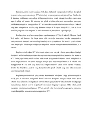 Selain itu, untuk membudayakan ICT, dana berbentuk wang amat diperlukan dari pihak
kerajaan untuk membina makmal ICT di sekolah terutamanya sekolah-sekolah luar Bandar dan
di kawasan pedalaman agar pelajar di kawasan tersebut boleh memperoleh akses yang sama
seperti pelajar di bandar. Di samping itu, pihak sekolah pula perlu memastikan guru-guru
melakukan pengajaran menggunakan ICT sekurang-kurangnya sekali dalam seminggu. Sekolah
juag perlu mengadakan aktiviti yang berkaitan dengan ICT seperti bengkel ICT, hari ICT dan
pameran yang berkaitan dengan ICT untuk memberikan pendedahan kepada pelajar.

       Ibu bapa juga turut berperanan dalam membudayakan ICT ini di sekolah. Menurut Datuk
Seri Mohd. Ali Rustam, Ibu bapa harus bijak mengajar anak-anak mereka menggunakan
komputer untuk mencari maklumat bagi meningkatkan pengetahuan dan sumber pembelajaran.
Para pelajar pula seharusnya mempelajari bagaiman hendak menggunakan bahan-bahan ICT di
sekolah.

       Bagi membudayakan ICT di sekolah sudah tentu banyak cabaran yang akan dihadapi.
Antaranya adalah terdapat guru yang kurang mahir dalam mengendalikan peralatan dan perkakas
ICT. Guru juga kurang mahir dalam selok-belok penggunaan komputer untuk menghasilkan
bahan pengajaran atau alat bantu mengajar. Pelajar pula menyalahgunakan ICT di sekolah iaitu
menggunakan ICT ke arah yang tidak baik dengan melawati laman social seperti Facebook,
Twitter dan Friendster. Aktiviti yang dianjurkan oleh pihak sekolah juag turut tidak mendapat
sambutan daripada pelajar.

       Bagi mengatasi masalah yang timbul, Kementerian Pelajaran Tinggi perlu mewajibkan
bakal guru di universiti mengambil kertas berkaitan komputer sebagai subjek teras. Pihak
sekolah pula seharusnya mengadakan aktiviti-aktiviti yang menarik untuk menarik minat pelajar
menyertainya. Aktiviti-aktiviti ini perlulah bersesuaian dengan jiwa pelajar. Akhir sekali, untuk
mengatasi masalah penyalahgunaan ICT di sekolah pula, Guru yang bertugas perlu memantau
pergerakan pelajar semasa mereka menggunakan ICT.
 