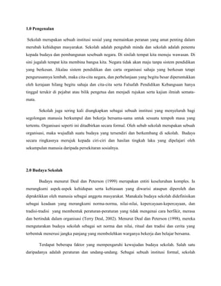 1.0 Pengenalan

Sekolah merupakan sebuah institusi sosial yang memainkan peranan yang amat penting dalam
merubah kehidupan masyarakat. Sekolah adalah pengubah minda dan sekolah adalah penentu
kepada budaya dan pembangunan sesebuah negara. Di sinilah tempat kita menuju wawasan. Di
sini jugalah tempat kita membina bangsa kita. Negara tidak akan maju tanpa sistem pendidikan
yang berkesan. Jikalau sistem pendidikan dan carta organisasi sahaja yang berkesan tetapi
pengurusannya lembab, maka cita-cita negara, dan perbelanjaan yang begitu besar diperuntukkan
oleh kerajaan hilang begitu sahaja dan cita-cita serta Falsafah Pendidikan Kebangsaan hanya
tinggal terukir di pejabat atau bilik pengetua dan menjadi rujukan serta kajian ilmiah semata-
mata.

        Sekolah juga sering kali diungkapkan sebagai sebuah institusi yang menyeluruh bagi
segolongan manusia berkumpul dan bekerja bersama-sama untuk sesuatu tempoh masa yang
tertentu. Organisasi seperti ini ditadbirkan secara formal. Oleh sebab sekolah merupakan sebuah
organisasi, maka wujudlah suatu budaya yang tersendiri dan berkembang di sekolah. Budaya
secara ringkasnya merujuk kepada ciri-ciri dan hasilan tingkah laku yang dipelajari oleh
sekumpulan manusia daripada persekitaran sosialnya.




2.0 Budaya Sekolah

        Budaya menurut Deal dan Peterson (1999) merupakan entiti keseluruhan komples. Ia
merangkumi aspek-aspek kehidupan serta kebiasaan yang diwarisi ataupun diperoleh dan
dipraktikkan oleh manusia sebagai anggota masyarakat. Manakala budaya sekolah didefinisikan
sebagai keadaan yang merangkumi norma-norma, nilai-nilai, kepercayaan-kepercayaan, dan
tradisi-tradisi yang membentuk peraturan-peraturan yang tidak mengenai cara berfikir, merasa
dan bertindak dalam organisasi (Terry Deal, 2002). Menurut Deal dan Peterson (1998), mereka
mengutarakan budaya sekolah sebagai set norma dan nilai, ritual dan tradisi dan cerita yang
terbentuk menerusi jangka panjang yang membolehkan warganya bekerja dan belajar bersama.

        Terdapat beberapa faktor yang mempengaruhi kewujudan budaya sekolah. Salah satu
daripadanya adalah peraturan dan undang-undang. Sebagai sebuah institusi formal, sekolah
 