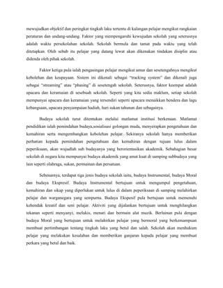 mewujudkan objektif dan peringkat tingkah laku tertentu di kalangan pelajar mengikut rangkaian
peraturan dan undang-undang. Faktor yang mempengaruhi kewujudan sekolah yang seterusnya
adalah waktu persekolahan sekolah. Sekolah bermula dan tamat pada waktu yang telah
ditetapkan. Oleh sebab itu pelajar yang datang lewat akan dikenakan tindakan disiplin atau
didenda oleh pihak sekolah.

       Faktor ketiga pula ialah pengasingan pelajar mengikut umur dan sesetengahnya mengikut
kebolehan dan keupayaan. Sistem ini dikenali sebagai “tracking system” dan dikenali juga
sebagai “streaming” atau “phasing” di sesetengah sekolah. Seterusnya, faktor keempat adalah
upacara dan keramaian di sesebuah sekolah. Seperti yang kita sedia maklum, setiap sekolah
mempunyai upacara dan keramaian yang tersendiri seperti upacara menaikkan bendera dan lagu
kebangsaan, upacara penyampaian hadiah, hari sukan tahunan dan sebagainya.

       Budaya sekolah turut ditentukan melalui matlamat institusi berkenaan. Matlamat
pendidikan ialah pemindahan budaya,sosialisasi golongan muda, menyerapkan pengetahuan dan
kemahiran serta mengembangkan kebolehan pelajar. Sekiranya sekolah hanya memberikan
perhatian kepada pemindahan pengetahuan dan kemahiran dengan tujuan lulus dalam
peperiksaan, akan wujudlah sub budayanya yang berorientasikan akademik. Sebahagian besar
sekolah di negara kita mempunyai budaya akademik yang amat kuat di samping subbudaya yang
lain seperti olahraga, sukan, permainan dan persatuan.

       Sebenarnya, terdapat tiga jenis budaya sekolah iaitu, budaya Instrumental, budaya Moral
dan budaya Ekspresif. Budaya Instrumental bertujuan untuk mengumpul pengetahuan,
kemahiran dan sikap yang diperlukan untuk lulus di dalam peperiksaan di samping melahirkan
pelajar dan warganegara yang sempurna. Budaya Ekspesif pula bertujuan untuk memenuhi
kehendak kreatif dan seni pelajar. Aktiviti yang dijalankan bertujuan untuk menghilangkan
tekanan seperti menyanyi, melukis, menari dan bermain alat muzik. Berlainan pula dengan
budaya Moral yang bertujuan untuk melahirkan pelajar yang bermoral yang berkemampuan
membuat pertimbangan tentang tingkah laku yang betul dan salah. Sekolah akan menhukum
pelajar yang melakukan kesalahan dan memberikan ganjaran kepada pelajar yang membuat
perkara yang betul dan baik.
 