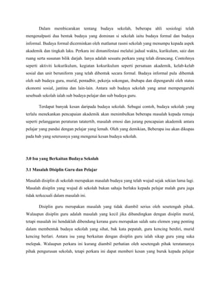 Dalam membicarakan tentang budaya sekolah, beberapa ahli sosiologi telah
mengenalpasti dua bentuk budaya yang dominan si sekolah iaitu budaya formal dan budaya
informal. Budaya formal dicerminkan oleh matlamat rasmi sekolah yang menumpu kepada aspek
akademik dan tingkah laku. Perkara ini dimanifestasi melalui jadual waktu, kurikulum, saiz dan
ruang serta susunan bilik darjah. Ianya adalah sesuatu perkara yang telah dirancang. Contohnya
seperti aktiviti kokurikulum, kegiatan kokurikulum seperti persatuan akademik, kelab-kelab
sosial dan unit beruniform yang telah dibentuk secara formal. Budaya informal pula dibentuk
oleh sub budaya guru, murid, pentadbir, pekerja sokongan, ibubapa dan dipengaruhi oleh status
ekonomi sosial, jantina dan lain-lain. Antara sub budaya sekolah yang amat mempengaruhi
sesebuah sekolah ialah sub budaya pelajar dan sub budaya guru.

       Terdapat banyak kesan daripada budaya sekolah. Sebagai contoh, budaya sekolah yang
terlalu menekankan pencapaian akademik akan menimbulkan beberapa masalah kepada remaja
seperti pelanggaran peraturan tatatertib, masalah emosi dan jurang pencapaian akademik antara
pelajar yang pandai dengan pelajar yang lemah. Oleh yang demikian, Beberapa isu akan dikupas
pada bab yang seterusnya yang mengenai kesan budaya sekolah.




3.0 Isu yang Berkaitan Budaya Sekolah

3.1 Masalah Disiplin Guru dan Pelajar

Masalah disiplin di sekolah merupakan masalah budaya yang telah wujud sejak sekian lama lagi.
Masalah disiplin yang wujud di sekolah bukan sahaja berlaku kepada pelajar malah guru juga
tidak terkecuali dalam masalah ini.

       Disiplin guru merupakan masalah yang tidak diambil serius oleh sesetengah pihak.
Walaupun disiplin guru adalah masalah yang kecil jika dibandingkan dengan disiplin murid,
tetapi masalah ini hendaklah dibendung kerana guru merupakan salah satu elemen yang penting
dalam membentuk budaya sekolah yang sihat, bak kata pepatah, guru kencing berdiri, murid
kencing berlari. Antara isu yang berkaitan dengan disiplin guru ialah sikap guru yang suka
melepak. Walaupun perkara ini kurang diambil perhatian oleh sesetengah pihak terutamanya
pihak pengurusan sekolah, tetapi perkara ini dapat memberi kesan yang buruk kepada pelajar
 