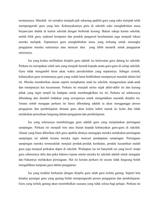 terutamanya. Masalah ini semakin menjadi-jadi sekarang apabila guru yang suka melepak telah
mempengaruhi guru yang lain. Kebanyakannya guru di sekolah suka menghabiskan masa
berjam-jam duduk di kantin sekolah dengan berborak kosong. Bukan sahaja kantin sekolah,
malah bilik guru, makmal komputer dan pondok pengawal keselamatan juga menjadi lokasi
mereka melepak. Sepatutnya guru menghabiskan masa yang terluang untuk merangka
pengajaran mereka seterusnya atau mencari idea        yang lebih menarik untuk pengajaran
seterusnya.

       Isu yang kedua melibatkan disiplin guru adalah isu kelewatan guru datang ke sekolah.
Perkara ini merupakan salah satu yang menjadi lumrah kepada anata guru-guru di setiap sekolah.
Guru tidak mengambil berat akan waktu persekolahan yang sepatutnya. Sebagai contoh,
kebanyakan guru terutamanya guru yang sudah lama berkhidmat mempunyai masalah dalam hal
ini. Mereka memberikan alasan seperti menghantar anak ke sekolah, menguruskan anak-anak
dan mempunyai kes kecemasan. Perkara ini menjadi serius sejak akhir-akhir ini dan kurang
pihak yang ingin tampil ke hadapan untuk membangkitkan isu ini. Perkara ini seharusnya
dibendung dan diambil tindakan yang sewajarnya untuk mengelakkan masalah disiplin ini.
Antara sebab mengapa perkara ini harus dibendung adalah ia akan mengganggu proses
pengajaran dan pembelajaran dimana guru akan kelam kabut masuk ke kelas dan tidak
melakukan persediaan langsung dalam pengajaran dan pembelajaran.

       Isu yang seterusnya membelenggu guru adalah guru yang menjalankan perniagaan
sampingan. Perkara ini menjadi tren atau ikutan kepada kebanyakan guru-guru di sekolah.
Alasan yang biasa diberikan oleh guru apabila ditanya nmengapa mereka melakukan perniagaan
sampingan ini adalah kerana mereka ingin mencari pendapatan sampingan. Perniagaan
sampingan mereka termasuklah menjual produk-produk kesihatan, produk kecantikan malah
guru juga menjual perkakas dapur di sekolah. Walaupun isu ini hanyalah isu yang kecil, tetapi
guru seharusnya tahu dan peka bahawa tujuan utama mereka ke sekolah adalah untuk mengajar
dan bukannya melakukan perniagaan. Hal ini kerana perkara ini secara tidak langsung boleh
mengalihkan tumpuan guru dalam pengajaran.

       Isu yang terakhir berkaitan dengan disiplin guru ialah guru terlalu garang. Seperti kita
ketahui perangai guru yang garang boleh mempengaruhi proses pengajaran dan pembelajaran.
Guru yang terlalu garang akan menimbulkan suasana yang tidak selesa bagi pelajar. Perkara ini
 