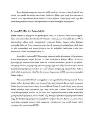 Kesan daripada penggunaan sistem ini adalah wuud dua golongan pelajar di sekolah iaitu
pelajar yang pandai dan pelajar yang lemah. Selain itu, pelajar yang lemah akan mempunyai
masalah emosi seperti kurang keyakinan diri terhadap pelajaran. Pelajar yang lemah juga akan
merasakan guru berat sebelah dan hanya memberikan perhatian kepada pelajar pintar.




3.4 Kesan PPSMI ke Atas Budaya Sekolah

PPSMI merupakan pengajaran dan pembelajaran Sains dan Matematik dalam bahasa Inggeris.
Dasar ini telah diperkenalkan oleh Tun Dr. Mahathir Mohamad pada tahun 2003. Tujuan PPSMI
diperkenalkan adalah untuk memperkukuh penguasan Bahasa Inggeris dalam kalangan
masyarakat Malaysia. Tetapi, selepas menerima banyak tentangan daripada pelbagai pihak, dasar
ini telah dimansuhkan oleh Menteri Pelajaran Tan Sri Muhyiddin Yassin pada 8 Julai 2009.
Pemansuhan PPSMI bermula pada tahun 2012.

       Antara faktor mengapa PPSMI mendapat tentangan adalah kerana dasar ini bertentangan
dengan Perlembagaan Negara Perkara 152 iaitu memrtabatkan Bahasa MElayu. Selain itu,
prestasi pelajar merosot dalam subjek Sains dan Matematik terutamanya pelajar di luar Bandar.
Oleh yang demikian, wujud jurang pencapaian yang tinggi antar pelajar Bandar dan luar Bandar
dalam dua mata pelajaraan ini. Selain itu, wujud bantahan dari pejuang-pejuang Bahasa Melayu,
tokoh-tokoh akademik dan pihak Non Government Organisation (NGO) yang memperjuangkan
Bahasa Melayu.

       Pelaksanaan PPSMI telah meninggalkan kesan negatif terhadap budaya sekolah. Ramai
pelajar Melayu keciciran dalam mata pelajaran Sains dan Matematik kerana lemah menguasai
Bahasa Inggeris kerana mereka hanya bertutur Bahasa Melayu di rumah. Kesan jangka panjang
adalah wujudnya jurang pencapaina yang tinggi dalam mata pelajaran Sains dan Matematik
dalam kalangan pelajar sekolah. Hal ini secara tidak langsung menyebabkan hanya kebanyakan
golongan pelajar yang bijak pandai, mereka yang datang daripada keluarga yang berpendidikan
tinggi dan dari keluarga yang mampu sahaja boleh mengikuti dasar ini. Sebaliknya, ramai pelajar
yang datang daripada keluarga yang mempunyai sosioekonomi yang rendah tercicir dalam
pengajaran dan pembelajaran PPSMI.
 