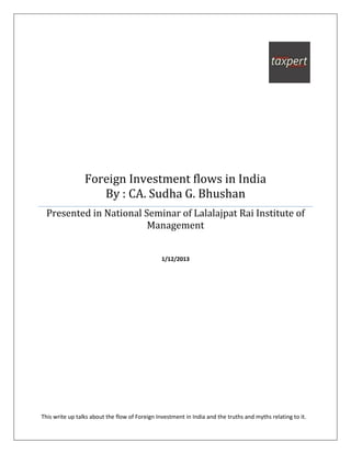 Foreign Investment flows in India
                    By : CA. Sudha G. Bhushan
  Presented in National Seminar of Lalalajpat Rai Institute of
                         Management


                                                1/12/2013




This write up talks about the flow of Foreign Investment in India and the truths and myths relating to it.
 
