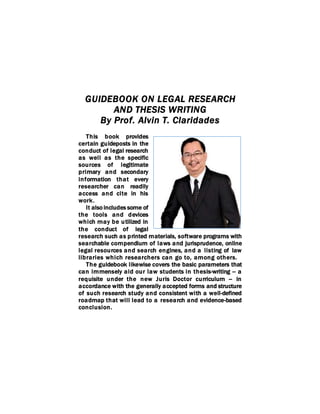 GUIDEBOOK ON LEGAL RESEARCH
AND THESIS WRITING
By Prof. Alvin T. Claridades
This book provides
certain guideposts in the
conduct of legal research
as well as the specific
sources of legitimate
primary and secondary
information that every
researcher can readily
access and cite in his
work.
It also includes some of
the tools and devices
which may be utilized in
the conduct of legal
research such as printed materials, software programs with
searchable compendium of laws and jurisprudence, online
legal resources and search engines, and a listing of law
libraries which researchers can go to, among others.
The guidebook likewise covers the basic parameters that
can immensely aid our law students in thesis-writing -- a
requisite under the new Juris Doctor curriculum -- in
accordance with the generally accepted forms and structure
of such research study and consistent with a well-defined
roadmap that will lead to a research and evidence-based
conclusion.
 