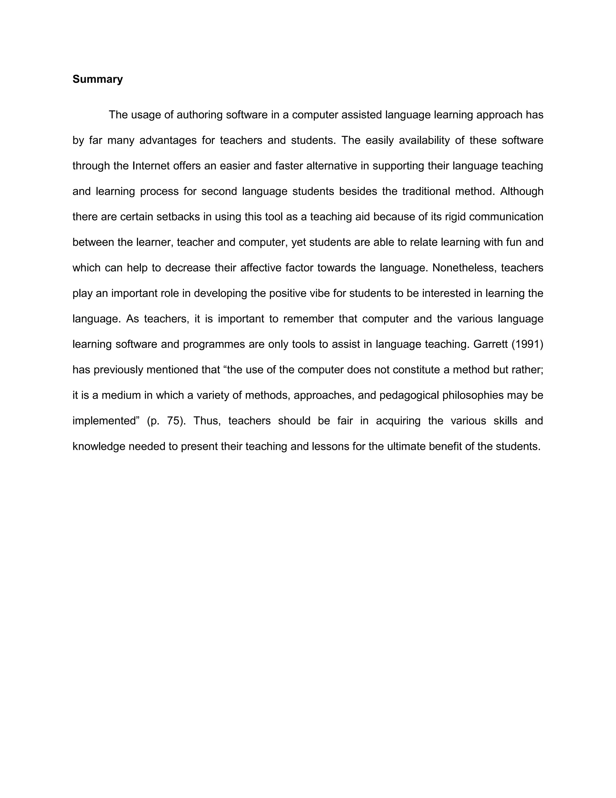 Summary


       The usage of authoring software in a computer assisted language learning approach has

by far many advantages for teachers and students. The easily availability of these software

through the Internet offers an easier and faster alternative in supporting their language teaching

and learning process for second language students besides the traditional method. Although

there are certain setbacks in using this tool as a teaching aid because of its rigid communication

between the learner, teacher and computer, yet students are able to relate learning with fun and

which can help to decrease their affective factor towards the language. Nonetheless, teachers

play an important role in developing the positive vibe for students to be interested in learning the

language. As teachers, it is important to remember that computer and the various language

learning software and programmes are only tools to assist in language teaching. Garrett (1991)

has previously mentioned that “the use of the computer does not constitute a method but rather;

it is a medium in which a variety of methods, approaches, and pedagogical philosophies may be

implemented” (p. 75). Thus, teachers should be fair in acquiring the various skills and

knowledge needed to present their teaching and lessons for the ultimate benefit of the students.
 