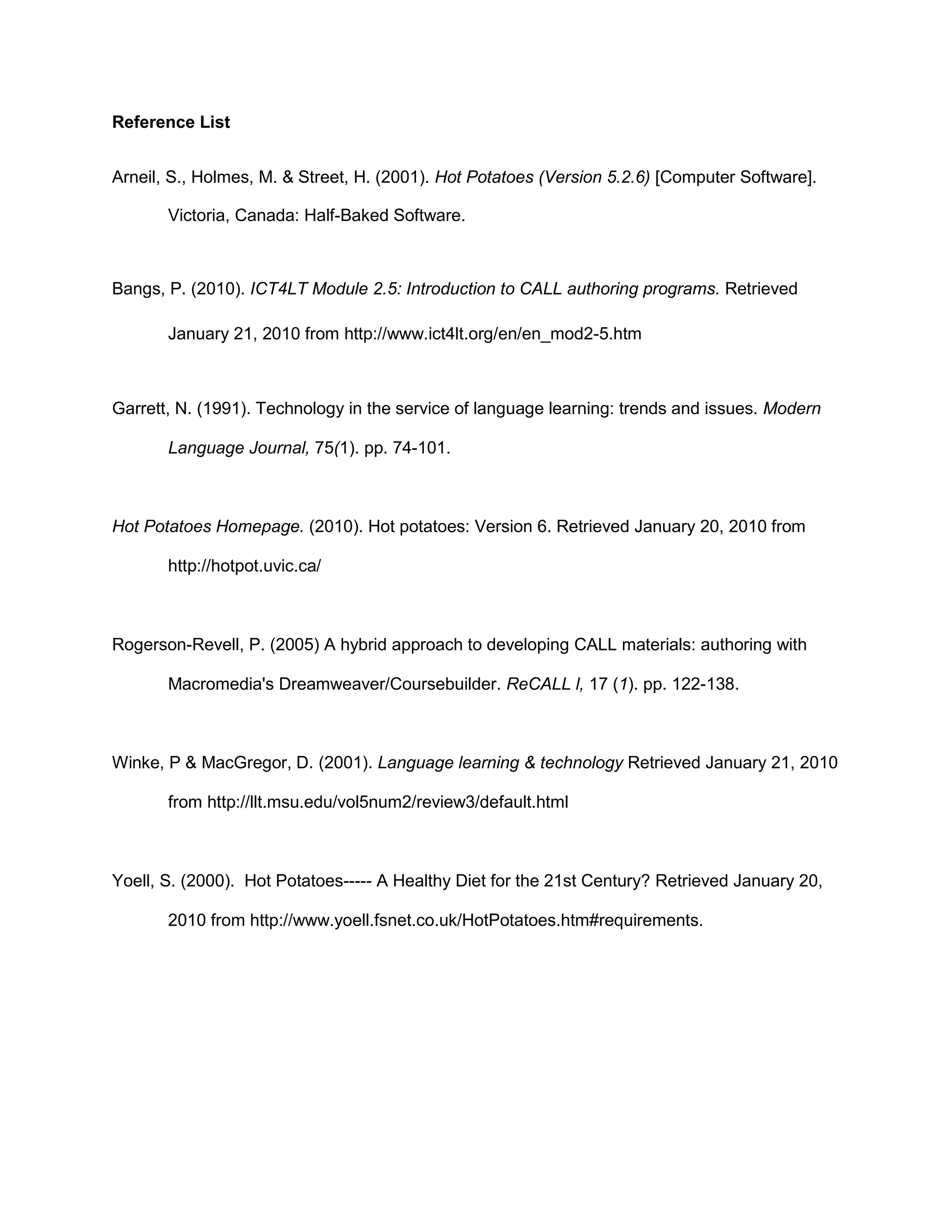 Reference List


Arneil, S., Holmes, M. & Street, H. (2001). Hot Potatoes (Version 5.2.6) [Computer Software].

       Victoria, Canada: Half-Baked Software.



Bangs, P. (2010). ICT4LT Module 2.5: Introduction to CALL authoring programs. Retrieved

       January 21, 2010 from http://www.ict4lt.org/en/en_mod2-5.htm



Garrett, N. (1991). Technology in the service of language learning: trends and issues. Modern

       Language Journal, 75(1). pp. 74-101.



Hot Potatoes Homepage. (2010). Hot potatoes: Version 6. Retrieved January 20, 2010 from

       http://hotpot.uvic.ca/



Rogerson-Revell, P. (2005) A hybrid approach to developing CALL materials: authoring with

       Macromedia's Dreamweaver/Coursebuilder. ReCALL l, 17 (1). pp. 122-138.



Winke, P & MacGregor, D. (2001). Language learning & technology Retrieved January 21, 2010

       from http://llt.msu.edu/vol5num2/review3/default.html



Yoell, S. (2000). Hot Potatoes----- A Healthy Diet for the 21st Century? Retrieved January 20,

       2010 from http://www.yoell.fsnet.co.uk/HotPotatoes.htm#requirements.
 