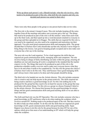 Write up about each person’s role. (Should include: what the role involves, what
needs to be produced as part of the role, what skill the role requires and why you
decided each person was suited to their role.)
There were only three people in the group so one person had to take on two roles.
The first role is the minute’s keeper/Liason. This role includes keeping all the notes
together from all the meetings and makes sure everyone gets a fair say. The things
that need to be produced as part of the role is all the minutes’ notes from each week
up to the final week, and then typed up into a word document emailed to everyone in
the group and then uploaded on to blogger. The skills that are required for this role is,
you need to be organised; you also need to be competent and meticulous inn their
approach. You also need good communication skills and managing skills. The group
decided that I (Chelsea-Ann Cook) should take up that role, because I never forget to
bring thing to the lesson, I am good at keeping people occupied and to also make sure
everyone has a fair say in the meeting.
The next role was the Lead organiser. To be a lead organiser the skills that are
required are good communication skills, managing skills and competent. The role
involves being in charge of fairly distributing out tasks within the group, ensuring all
deadlines are met and ensuring all work is completed to the standard that the teacher
expects it to be. The things that need to be produced as part of this role is the
production schedule weekly overview and to make sure everyone knows what they
have to do and when it needs to be completed by. For this role the group also choice I
(Chelsea-Ann Cook) to do this role. They said because I have good managing skills
and I always know what needs to be done and what people should be doing.
The third role to be handed out was the Artistic director. This role includes someone
who is creative and can help anyone in the group creatively. The skills required are
being creative and have a good knowledge on art. For this role nothing has to be
produced for the group but they need to be on hand for anyone in the group that may
need help with artistic things. For this role as a group we choose Emanuel Cabral to
be the artistic director. We choose him because he has good knowledge for artistic
things and has good communication skills and good teaching skills so we are able to
learn from him.
The forth and final role was the DT Specialist. This role includes someone who has a
good knowledge on DT and knows what to do when making the sculpture which
revolves around DT. Nothing needs to be produced apart of the role. But they need to
be able to help out when needed. To do this role the skills that are required are good
knowledge on DT, good communication skills and good teaching skills. Sajan
Rajpoot was choose to do this role by the group because he does DT for one of his
options which gives him more of an understanding in DT which will help the group
make the sculpture.
 